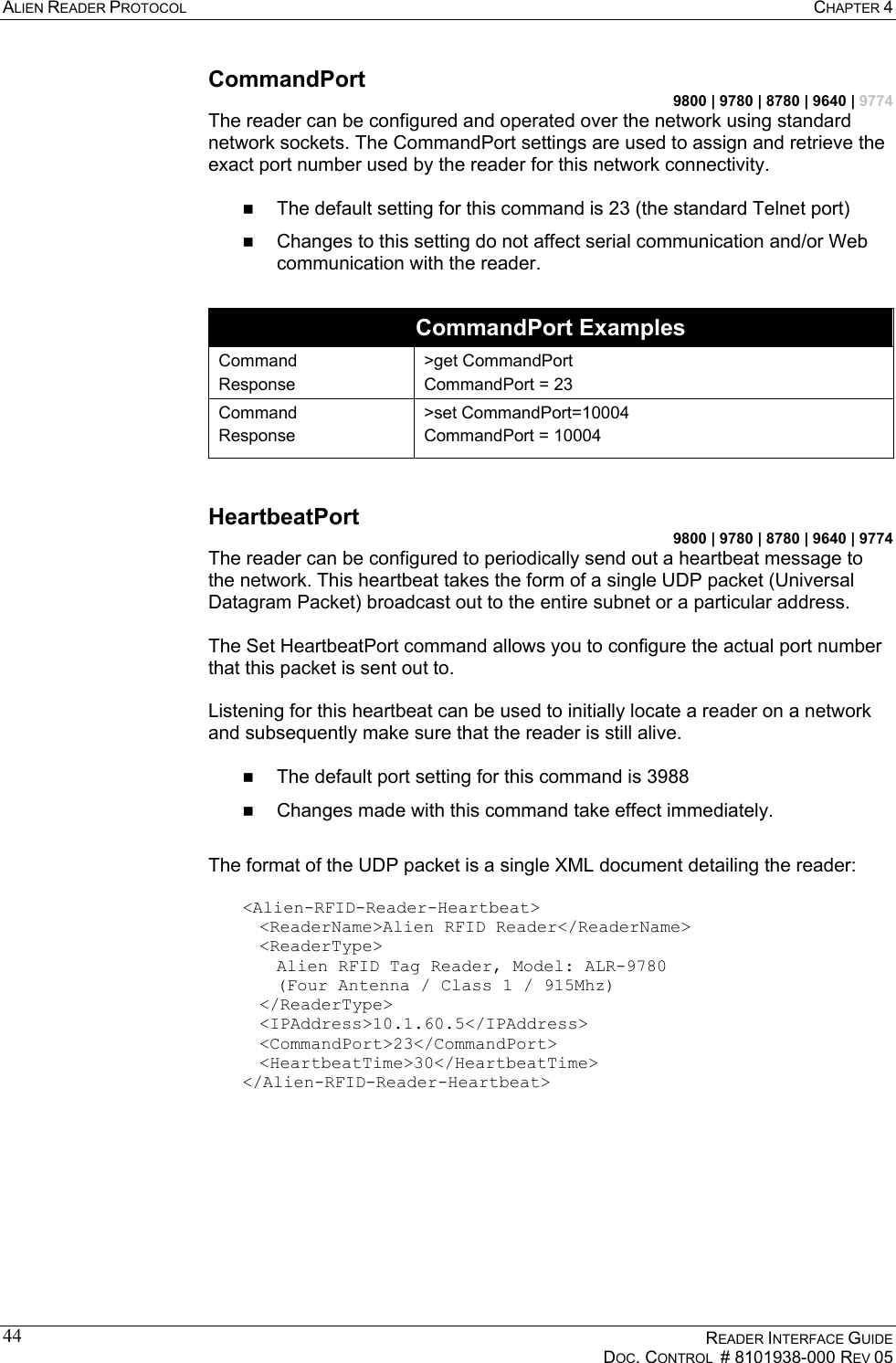 ALIEN READER PROTOCOL  CHAPTER 4    READER INTERFACE GUIDE   DOC. CONTROL  # 8101938-000 REV 05  44CommandPort 9800 | 9780 | 8780 | 9640 | 9774 The reader can be configured and operated over the network using standard network sockets. The CommandPort settings are used to assign and retrieve the exact port number used by the reader for this network connectivity.    The default setting for this command is 23 (the standard Telnet port)   Changes to this setting do not affect serial communication and/or Web communication with the reader.  CommandPort Examples Command Response &gt;get CommandPort CommandPort = 23 Command Response &gt;set CommandPort=10004 CommandPort = 10004  HeartbeatPort 9800 | 9780 | 8780 | 9640 | 9774 The reader can be configured to periodically send out a heartbeat message to the network. This heartbeat takes the form of a single UDP packet (Universal Datagram Packet) broadcast out to the entire subnet or a particular address.   The Set HeartbeatPort command allows you to configure the actual port number that this packet is sent out to.   Listening for this heartbeat can be used to initially locate a reader on a network and subsequently make sure that the reader is still alive.     The default port setting for this command is 3988   Changes made with this command take effect immediately.  The format of the UDP packet is a single XML document detailing the reader:   &lt;Alien-RFID-Reader-Heartbeat&gt;   &lt;ReaderName&gt;Alien RFID Reader&lt;/ReaderName&gt;  &lt;ReaderType&gt;     Alien RFID Tag Reader, Model: ALR-9780     (Four Antenna / Class 1 / 915Mhz)  &lt;/ReaderType&gt;  &lt;IPAddress&gt;10.1.60.5&lt;/IPAddress&gt;  &lt;CommandPort&gt;23&lt;/CommandPort&gt;  &lt;HeartbeatTime&gt;30&lt;/HeartbeatTime&gt; &lt;/Alien-RFID-Reader-Heartbeat&gt;   