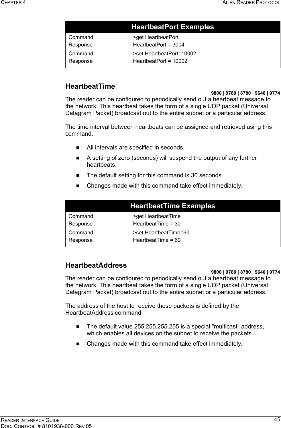 CHAPTER 4  ALIEN READER PROTOCOL READER INTERFACE GUIDE DOC. CONTROL  # 8101938-000 REV 05 45HeartbeatPort Examples Command Response &gt;get HeartbeatPort HeartbeatPort = 3004 Command Response &gt;set HeartbeatPort=10002 HeartbeatPort = 10002  HeartbeatTime 9800 | 9780 | 8780 | 9640 | 9774 The reader can be configured to periodically send out a heartbeat message to the network. This heartbeat takes the form of a single UDP packet (Universal Datagram Packet) broadcast out to the entire subnet or a particular address.   The time interval between heartbeats can be assigned and retrieved using this command.    All intervals are specified in seconds.    A setting of zero (seconds) will suspend the output of any further heartbeats.   The default setting for this command is 30 seconds.   Changes made with this command take effect immediately.  HeartbeatTime Examples Command Response &gt;get HeartbeatTime HeartbeatTime = 30 Command Response &gt;set HeartbeatTime=60 HeartbeatTime = 60  HeartbeatAddress 9800 | 9780 | 8780 | 9640 | 9774 The reader can be configured to periodically send out a heartbeat message to the network. This heartbeat takes the form of a single UDP packet (Universal Datagram Packet) broadcast out to the entire subnet or a particular address.   The address of the host to receive these packets is defined by the HeartbeatAddress command.    The default value 255.255.255.255 is a special &quot;multicast&quot; address, which enables all devices on the subnet to receive the packets.    Changes made with this command take effect immediately.  