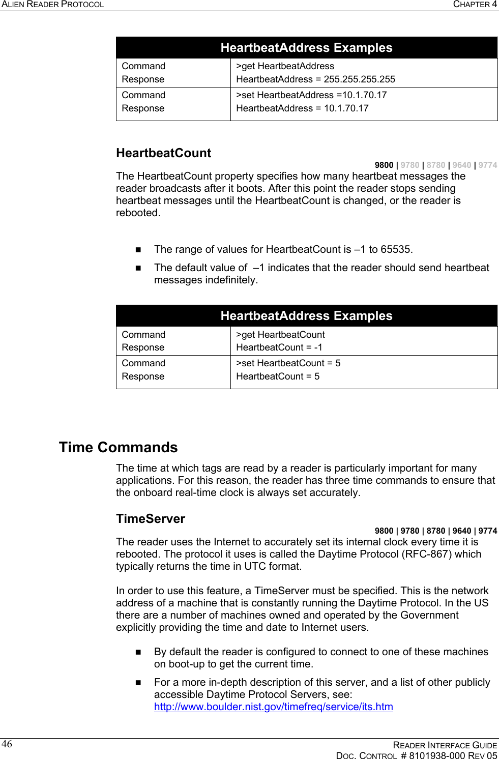 ALIEN READER PROTOCOL  CHAPTER 4    READER INTERFACE GUIDE   DOC. CONTROL  # 8101938-000 REV 05  46HeartbeatAddress Examples Command Response &gt;get HeartbeatAddress HeartbeatAddress = 255.255.255.255 Command Response &gt;set HeartbeatAddress =10.1.70.17 HeartbeatAddress = 10.1.70.17  HeartbeatCount 9800 | 9780 | 8780 | 9640 | 9774 The HeartbeatCount property specifies how many heartbeat messages the reader broadcasts after it boots. After this point the reader stops sending heartbeat messages until the HeartbeatCount is changed, or the reader is rebooted.      The range of values for HeartbeatCount is –1 to 65535.   The default value of  –1 indicates that the reader should send heartbeat messages indefinitely.   HeartbeatAddress Examples Command Response &gt;get HeartbeatCount HeartbeatCount = -1 Command Response &gt;set HeartbeatCount = 5 HeartbeatCount = 5   Time Commands The time at which tags are read by a reader is particularly important for many applications. For this reason, the reader has three time commands to ensure that the onboard real-time clock is always set accurately. TimeServer 9800 | 9780 | 8780 | 9640 | 9774 The reader uses the Internet to accurately set its internal clock every time it is rebooted. The protocol it uses is called the Daytime Protocol (RFC-867) which typically returns the time in UTC format.   In order to use this feature, a TimeServer must be specified. This is the network address of a machine that is constantly running the Daytime Protocol. In the US there are a number of machines owned and operated by the Government explicitly providing the time and date to Internet users.     By default the reader is configured to connect to one of these machines on boot-up to get the current time.   For a more in-depth description of this server, and a list of other publicly accessible Daytime Protocol Servers, see: http://www.boulder.nist.gov/timefreq/service/its.htm 