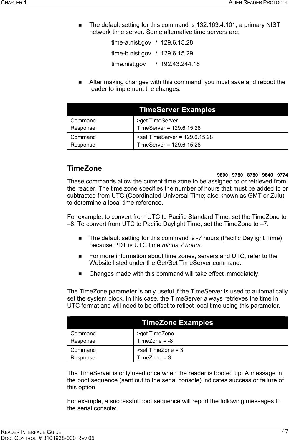 CHAPTER 4  ALIEN READER PROTOCOL READER INTERFACE GUIDE DOC. CONTROL  # 8101938-000 REV 05 47  The default setting for this command is 132.163.4.101, a primary NIST network time server. Some alternative time servers are: time-a.nist.gov  /  129.6.15.28 time-b.nist.gov  /  129.6.15.29 time.nist.gov  /  192.43.244.18    After making changes with this command, you must save and reboot the reader to implement the changes.  TimeServer Examples Command Response &gt;get TimeServer TimeServer = 129.6.15.28 Command Response &gt;set TimeServer = 129.6.15.28 TimeServer = 129.6.15.28  TimeZone 9800 | 9780 | 8780 | 9640 | 9774 These commands allow the current time zone to be assigned to or retrieved from the reader. The time zone specifies the number of hours that must be added to or subtracted from UTC (Coordinated Universal Time; also known as GMT or Zulu) to determine a local time reference.   For example, to convert from UTC to Pacific Standard Time, set the TimeZone to –8. To convert from UTC to Pacific Daylight Time, set the TimeZone to –7.     The default setting for this command is -7 hours (Pacific Daylight Time) because PDT is UTC time minus 7 hours.   For more information about time zones, servers and UTC, refer to the Website listed under the Get/Set TimeServer command.   Changes made with this command will take effect immediately.  The TimeZone parameter is only useful if the TimeServer is used to automatically set the system clock. In this case, the TimeServer always retrieves the time in UTC format and will need to be offset to reflect local time using this parameter.  TimeZone Examples Command Response &gt;get TimeZone TimeZone = -8   Command Response &gt;set TimeZone = 3 TimeZone = 3  The TimeServer is only used once when the reader is booted up. A message in the boot sequence (sent out to the serial console) indicates success or failure of this option.   For example, a successful boot sequence will report the following messages to the serial console:  