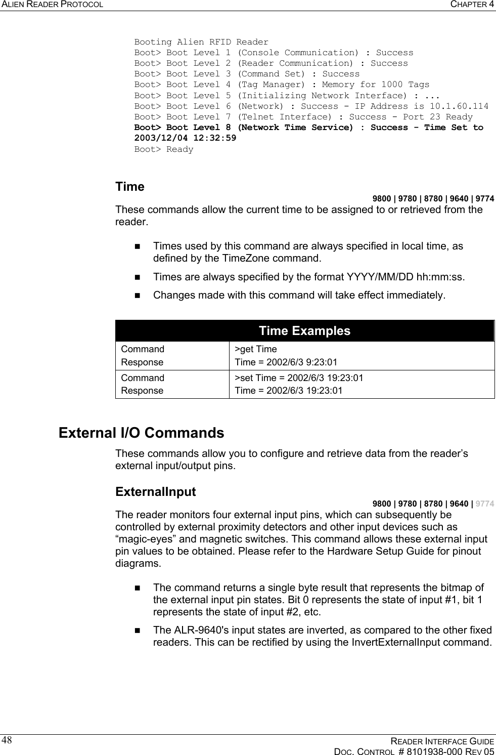 ALIEN READER PROTOCOL  CHAPTER 4    READER INTERFACE GUIDE   DOC. CONTROL  # 8101938-000 REV 05  48Booting Alien RFID Reader Boot&gt; Boot Level 1 (Console Communication) : Success Boot&gt; Boot Level 2 (Reader Communication) : Success Boot&gt; Boot Level 3 (Command Set) : Success Boot&gt; Boot Level 4 (Tag Manager) : Memory for 1000 Tags Boot&gt; Boot Level 5 (Initializing Network Interface) : ... Boot&gt; Boot Level 6 (Network) : Success - IP Address is 10.1.60.114 Boot&gt; Boot Level 7 (Telnet Interface) : Success - Port 23 Ready Boot&gt; Boot Level 8 (Network Time Service) : Success - Time Set to 2003/12/04 12:32:59 Boot&gt; Ready  Time 9800 | 9780 | 8780 | 9640 | 9774 These commands allow the current time to be assigned to or retrieved from the reader.    Times used by this command are always specified in local time, as defined by the TimeZone command.    Times are always specified by the format YYYY/MM/DD hh:mm:ss.   Changes made with this command will take effect immediately.  Time Examples Command Response &gt;get Time Time = 2002/6/3 9:23:01  Command Response &gt;set Time = 2002/6/3 19:23:01 Time = 2002/6/3 19:23:01 External I/O Commands These commands allow you to configure and retrieve data from the reader’s external input/output pins. ExternalInput 9800 | 9780 | 8780 | 9640 | 9774 The reader monitors four external input pins, which can subsequently be controlled by external proximity detectors and other input devices such as “magic-eyes” and magnetic switches. This command allows these external input pin values to be obtained. Please refer to the Hardware Setup Guide for pinout diagrams.    The command returns a single byte result that represents the bitmap of the external input pin states. Bit 0 represents the state of input #1, bit 1 represents the state of input #2, etc.   The ALR-9640&apos;s input states are inverted, as compared to the other fixed readers. This can be rectified by using the InvertExternalInput command.  