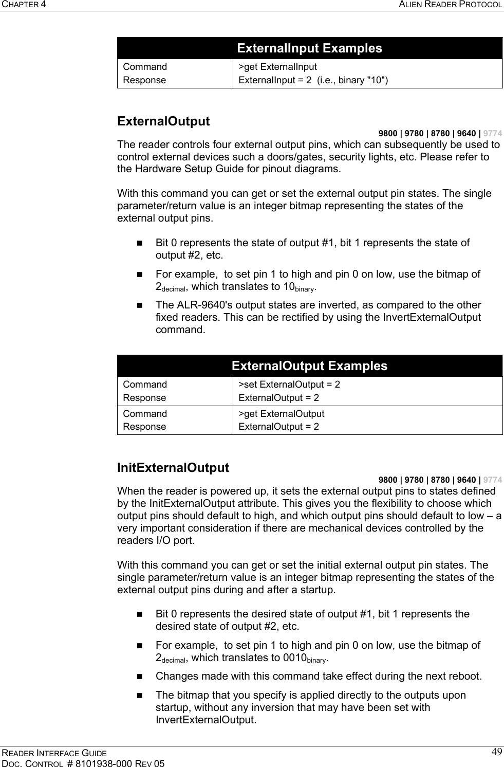 CHAPTER 4  ALIEN READER PROTOCOL READER INTERFACE GUIDE DOC. CONTROL  # 8101938-000 REV 05 49ExternalInput Examples Command Response &gt;get ExternalInput ExternalInput = 2  (i.e., binary &quot;10&quot;)  ExternalOutput 9800 | 9780 | 8780 | 9640 | 9774 The reader controls four external output pins, which can subsequently be used to control external devices such a doors/gates, security lights, etc. Please refer to the Hardware Setup Guide for pinout diagrams.  With this command you can get or set the external output pin states. The single parameter/return value is an integer bitmap representing the states of the external output pins.     Bit 0 represents the state of output #1, bit 1 represents the state of output #2, etc.   For example,  to set pin 1 to high and pin 0 on low, use the bitmap of 2decimal, which translates to 10binary.   The ALR-9640&apos;s output states are inverted, as compared to the other fixed readers. This can be rectified by using the InvertExternalOutput command.  ExternalOutput Examples Command Response &gt;set ExternalOutput = 2 ExternalOutput = 2 Command Response &gt;get ExternalOutput ExternalOutput = 2  InitExternalOutput 9800 | 9780 | 8780 | 9640 | 9774 When the reader is powered up, it sets the external output pins to states defined by the InitExternalOutput attribute. This gives you the flexibility to choose which output pins should default to high, and which output pins should default to low – a very important consideration if there are mechanical devices controlled by the readers I/O port.  With this command you can get or set the initial external output pin states. The single parameter/return value is an integer bitmap representing the states of the external output pins during and after a startup.     Bit 0 represents the desired state of output #1, bit 1 represents the desired state of output #2, etc.   For example,  to set pin 1 to high and pin 0 on low, use the bitmap of 2decimal, which translates to 0010binary.   Changes made with this command take effect during the next reboot.   The bitmap that you specify is applied directly to the outputs upon startup, without any inversion that may have been set with InvertExternalOutput. 
