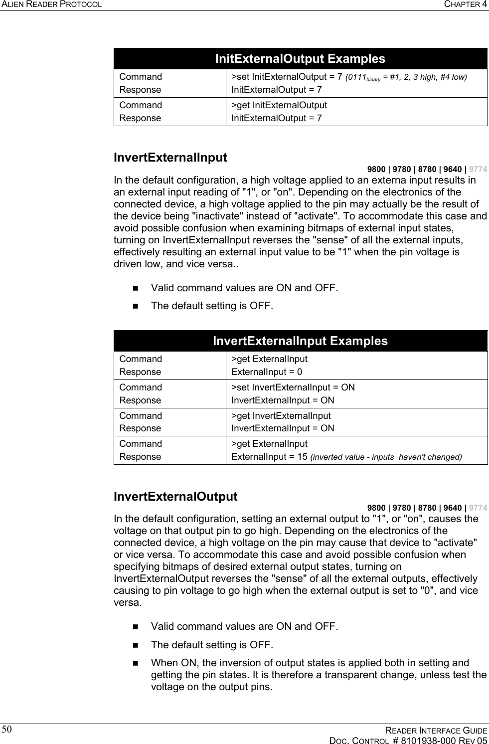 ALIEN READER PROTOCOL  CHAPTER 4    READER INTERFACE GUIDE   DOC. CONTROL  # 8101938-000 REV 05  50 InitExternalOutput Examples Command Response &gt;set InitExternalOutput = 7 (0111binary = #1, 2, 3 high, #4 low) InitExternalOutput = 7 Command Response &gt;get InitExternalOutput InitExternalOutput = 7  InvertExternalInput 9800 | 9780 | 8780 | 9640 | 9774 In the default configuration, a high voltage applied to an externa input results in an external input reading of &quot;1&quot;, or &quot;on&quot;. Depending on the electronics of the connected device, a high voltage applied to the pin may actually be the result of the device being &quot;inactivate&quot; instead of &quot;activate&quot;. To accommodate this case and avoid possible confusion when examining bitmaps of external input states, turning on InvertExternalInput reverses the &quot;sense&quot; of all the external inputs, effectively resulting an external input value to be &quot;1&quot; when the pin voltage is driven low, and vice versa..    Valid command values are ON and OFF.   The default setting is OFF.  InvertExternalInput Examples Command Response &gt;get ExternalInput ExternalInput = 0 Command Response &gt;set InvertExternalInput = ON InvertExternalInput = ON Command Response &gt;get InvertExternalInput InvertExternalInput = ON Command Response &gt;get ExternalInput ExternalInput = 15 (inverted value - inputs  haven&apos;t changed)  InvertExternalOutput 9800 | 9780 | 8780 | 9640 | 9774 In the default configuration, setting an external output to &quot;1&quot;, or &quot;on&quot;, causes the voltage on that output pin to go high. Depending on the electronics of the connected device, a high voltage on the pin may cause that device to &quot;activate&quot; or vice versa. To accommodate this case and avoid possible confusion when specifying bitmaps of desired external output states, turning on InvertExternalOutput reverses the &quot;sense&quot; of all the external outputs, effectively causing to pin voltage to go high when the external output is set to &quot;0&quot;, and vice versa.    Valid command values are ON and OFF.   The default setting is OFF.   When ON, the inversion of output states is applied both in setting and getting the pin states. It is therefore a transparent change, unless test the voltage on the output pins. 