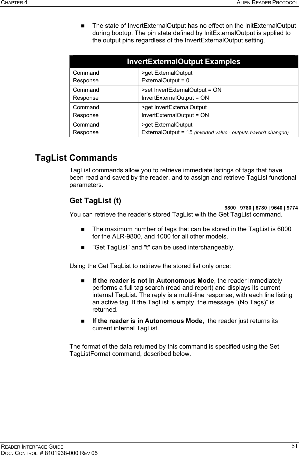 CHAPTER 4  ALIEN READER PROTOCOL READER INTERFACE GUIDE DOC. CONTROL  # 8101938-000 REV 05 51  The state of InvertExternalOutput has no effect on the InitExternalOutput during bootup. The pin state defined by InitExternalOutput is applied to the output pins regardless of the InvertExternalOutput setting.  InvertExternalOutput Examples Command Response &gt;get ExternalOutput ExternalOutput = 0 Command Response &gt;set InvertExternalOutput = ON InvertExternalOutput = ON Command Response &gt;get InvertExternalOutput InvertExternalOutput = ON Command Response &gt;get ExternalOutput ExternalOutput = 15 (inverted value - outputs haven&apos;t changed) TagList Commands TagList commands allow you to retrieve immediate listings of tags that have been read and saved by the reader, and to assign and retrieve TagList functional parameters. Get TagList (t) 9800 | 9780 | 8780 | 9640 | 9774 You can retrieve the reader’s stored TagList with the Get TagList command.     The maximum number of tags that can be stored in the TagList is 6000 for the ALR-9800, and 1000 for all other models.   &quot;Get TagList&quot; and &quot;t&quot; can be used interchangeably.  Using the Get TagList to retrieve the stored list only once:    If the reader is not in Autonomous Mode, the reader immediately performs a full tag search (read and report) and displays its current internal TagList. The reply is a multi-line response, with each line listing an active tag. If the TagList is empty, the message “(No Tags)” is returned.    If the reader is in Autonomous Mode,  the reader just returns its current internal TagList.   The format of the data returned by this command is specified using the Set TagListFormat command, described below.  