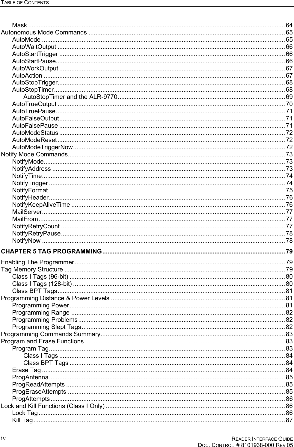 TABLE OF CONTENTS      READER INTERFACE GUIDE   DOC. CONTROL  # 8101938-000 REV 05  ivMask ..................................................................................................................................................... 64 Autonomous Mode Commands .................................................................................................................. 65 AutoMode ............................................................................................................................................. 65 AutoWaitOutput .................................................................................................................................... 66 AutoStartTrigger ................................................................................................................................... 66 AutoStartPause..................................................................................................................................... 66 AutoWorkOutput ................................................................................................................................... 67 AutoAction ............................................................................................................................................ 67 AutoStopTrigger.................................................................................................................................... 68 AutoStopTimer...................................................................................................................................... 68 AutoStopTimer and the ALR-9770................................................................................................. 69 AutoTrueOutput .................................................................................................................................... 70 AutoTruePause..................................................................................................................................... 71 AutoFalseOutput................................................................................................................................... 71 AutoFalsePause ................................................................................................................................... 71 AutoModeStatus ................................................................................................................................... 72 AutoModeReset.................................................................................................................................... 72 AutoModeTriggerNow........................................................................................................................... 72 Notify Mode Commands.............................................................................................................................. 73 NotifyMode............................................................................................................................................ 73 NotifyAddress ....................................................................................................................................... 73 NotifyTime............................................................................................................................................. 74 NotifyTrigger ......................................................................................................................................... 74 NotifyFormat ......................................................................................................................................... 75 NotifyHeader......................................................................................................................................... 76 NotifyKeepAliveTime ............................................................................................................................ 76 MailServer............................................................................................................................................. 77 MailFrom............................................................................................................................................... 77 NotifyRetryCount .................................................................................................................................. 77 NotifyRetryPause.................................................................................................................................. 78 NotifyNow ............................................................................................................................................. 78 CHAPTER 5 TAG PROGRAMMING.......................................................................................................... 79 Enabling The Programmer .......................................................................................................................... 79 Tag Memory Structure ................................................................................................................................ 79 Class I Tags (96-bit) ............................................................................................................................. 80 Class I Tags (128-bit) ........................................................................................................................... 80 Class BPT Tags.................................................................................................................................... 81 Programming Distance &amp; Power Levels ..................................................................................................... 81 Programming Power............................................................................................................................. 81 Programming Range ............................................................................................................................ 82 Programming Problems........................................................................................................................ 82 Programming Slept Tags...................................................................................................................... 82 Programming Commands Summary........................................................................................................... 83 Program and Erase Functions .................................................................................................................... 83 Program Tag......................................................................................................................................... 83 Class I Tags ................................................................................................................................... 84 Class BPT Tags ............................................................................................................................. 84 Erase Tag ............................................................................................................................................. 84 ProgAntenna......................................................................................................................................... 85 ProgReadAttempts ............................................................................................................................... 85 ProgEraseAttempts .............................................................................................................................. 85 ProgAttempts ........................................................................................................................................ 86 Lock and Kill Functions (Class I Only) ........................................................................................................ 86 Lock Tag ............................................................................................................................................... 86 Kill Tag.................................................................................................................................................. 87 