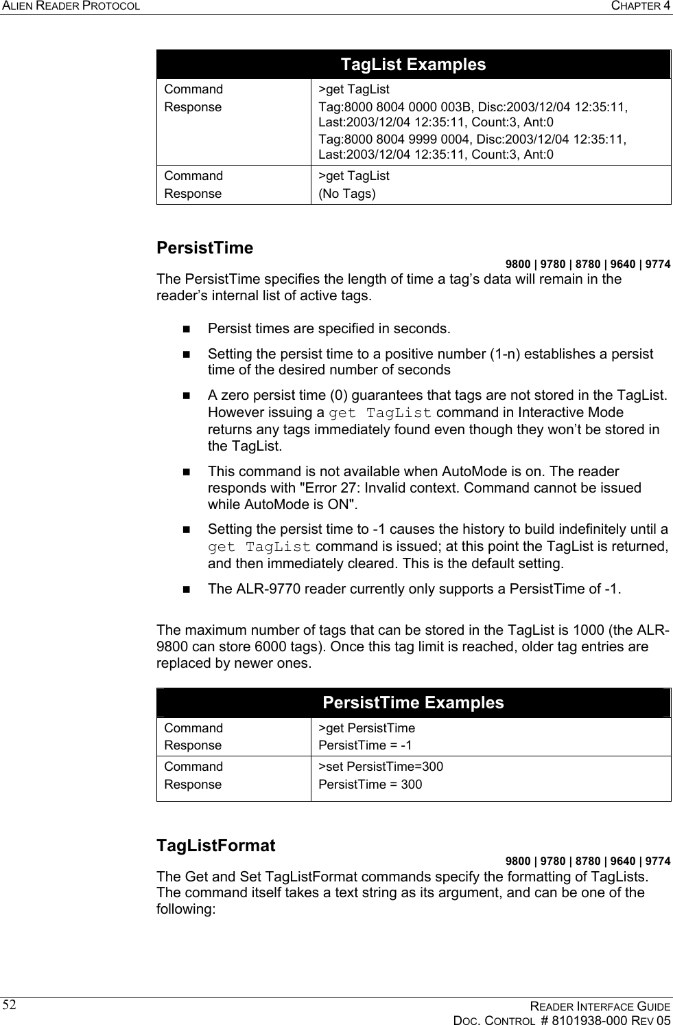 ALIEN READER PROTOCOL  CHAPTER 4    READER INTERFACE GUIDE   DOC. CONTROL  # 8101938-000 REV 05  52TagList Examples Command Response  &gt;get TagList Tag:8000 8004 0000 003B, Disc:2003/12/04 12:35:11, Last:2003/12/04 12:35:11, Count:3, Ant:0 Tag:8000 8004 9999 0004, Disc:2003/12/04 12:35:11, Last:2003/12/04 12:35:11, Count:3, Ant:0 Command Response &gt;get TagList (No Tags)  PersistTime 9800 | 9780 | 8780 | 9640 | 9774 The PersistTime specifies the length of time a tag’s data will remain in the reader’s internal list of active tags.    Persist times are specified in seconds.    Setting the persist time to a positive number (1-n) establishes a persist time of the desired number of seconds   A zero persist time (0) guarantees that tags are not stored in the TagList. However issuing a get TagList command in Interactive Mode returns any tags immediately found even though they won’t be stored in the TagList.   This command is not available when AutoMode is on. The reader responds with &quot;Error 27: Invalid context. Command cannot be issued while AutoMode is ON&quot;.   Setting the persist time to -1 causes the history to build indefinitely until a get TagList command is issued; at this point the TagList is returned, and then immediately cleared. This is the default setting.   The ALR-9770 reader currently only supports a PersistTime of -1.  The maximum number of tags that can be stored in the TagList is 1000 (the ALR-9800 can store 6000 tags). Once this tag limit is reached, older tag entries are replaced by newer ones.  PersistTime Examples Command Response &gt;get PersistTime PersistTime = -1 Command Response &gt;set PersistTime=300 PersistTime = 300  TagListFormat 9800 | 9780 | 8780 | 9640 | 9774 The Get and Set TagListFormat commands specify the formatting of TagLists. The command itself takes a text string as its argument, and can be one of the following:  