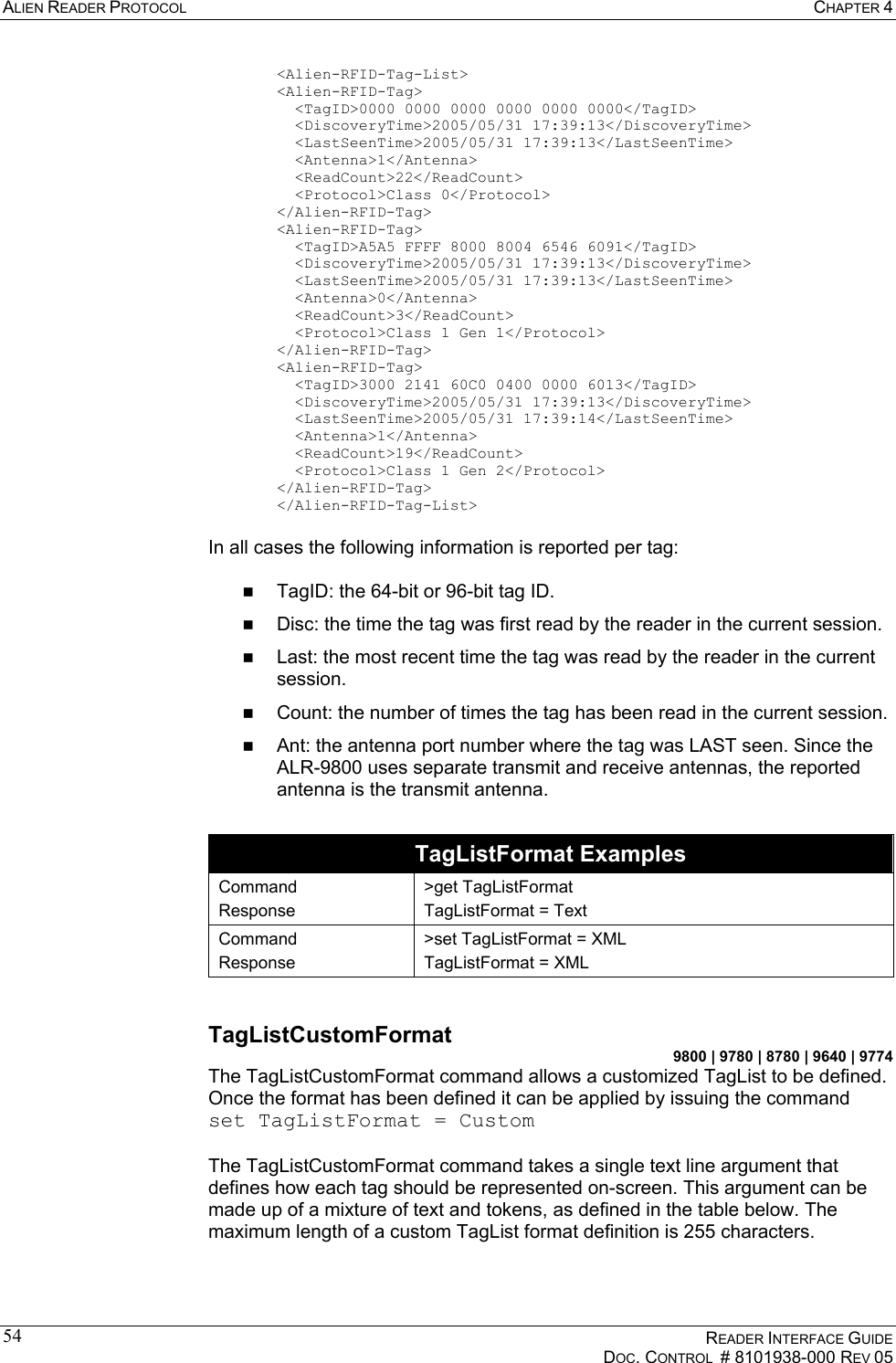 ALIEN READER PROTOCOL  CHAPTER 4    READER INTERFACE GUIDE   DOC. CONTROL  # 8101938-000 REV 05  54&lt;Alien-RFID-Tag-List&gt; &lt;Alien-RFID-Tag&gt;   &lt;TagID&gt;0000 0000 0000 0000 0000 0000&lt;/TagID&gt;   &lt;DiscoveryTime&gt;2005/05/31 17:39:13&lt;/DiscoveryTime&gt;   &lt;LastSeenTime&gt;2005/05/31 17:39:13&lt;/LastSeenTime&gt;   &lt;Antenna&gt;1&lt;/Antenna&gt;   &lt;ReadCount&gt;22&lt;/ReadCount&gt;   &lt;Protocol&gt;Class 0&lt;/Protocol&gt; &lt;/Alien-RFID-Tag&gt; &lt;Alien-RFID-Tag&gt;   &lt;TagID&gt;A5A5 FFFF 8000 8004 6546 6091&lt;/TagID&gt;   &lt;DiscoveryTime&gt;2005/05/31 17:39:13&lt;/DiscoveryTime&gt;   &lt;LastSeenTime&gt;2005/05/31 17:39:13&lt;/LastSeenTime&gt;   &lt;Antenna&gt;0&lt;/Antenna&gt;   &lt;ReadCount&gt;3&lt;/ReadCount&gt;   &lt;Protocol&gt;Class 1 Gen 1&lt;/Protocol&gt; &lt;/Alien-RFID-Tag&gt; &lt;Alien-RFID-Tag&gt;   &lt;TagID&gt;3000 2141 60C0 0400 0000 6013&lt;/TagID&gt;   &lt;DiscoveryTime&gt;2005/05/31 17:39:13&lt;/DiscoveryTime&gt;   &lt;LastSeenTime&gt;2005/05/31 17:39:14&lt;/LastSeenTime&gt;   &lt;Antenna&gt;1&lt;/Antenna&gt;   &lt;ReadCount&gt;19&lt;/ReadCount&gt;   &lt;Protocol&gt;Class 1 Gen 2&lt;/Protocol&gt; &lt;/Alien-RFID-Tag&gt; &lt;/Alien-RFID-Tag-List&gt;  In all cases the following information is reported per tag:    TagID: the 64-bit or 96-bit tag ID.   Disc: the time the tag was first read by the reader in the current session.   Last: the most recent time the tag was read by the reader in the current session.   Count: the number of times the tag has been read in the current session.   Ant: the antenna port number where the tag was LAST seen. Since the ALR-9800 uses separate transmit and receive antennas, the reported antenna is the transmit antenna.  TagListFormat Examples Command Response &gt;get TagListFormat TagListFormat = Text Command Response &gt;set TagListFormat = XML TagListFormat = XML  TagListCustomFormat 9800 | 9780 | 8780 | 9640 | 9774 The TagListCustomFormat command allows a customized TagList to be defined. Once the format has been defined it can be applied by issuing the command set TagListFormat = Custom  The TagListCustomFormat command takes a single text line argument that defines how each tag should be represented on-screen. This argument can be made up of a mixture of text and tokens, as defined in the table below. The maximum length of a custom TagList format definition is 255 characters.  