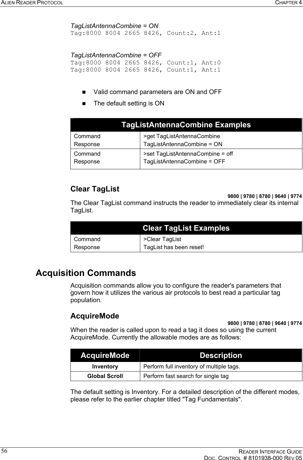 ALIEN READER PROTOCOL  CHAPTER 4    READER INTERFACE GUIDE   DOC. CONTROL  # 8101938-000 REV 05  56TagListAntennaCombine = ON Tag:8000 8004 2665 8426, Count:2, Ant:1     TagListAntennaCombine = OFF Tag:8000 8004 2665 8426, Count:1, Ant:0 Tag:8000 8004 2665 8426, Count:1, Ant:1     Valid command parameters are ON and OFF   The default setting is ON  TagListAntennaCombine Examples Command Response &gt;get TagListAntennaCombine TagListAntennaCombine = ON Command Response &gt;set TagListAntennaCombine = off TagListAntennaCombine = OFF  Clear TagList 9800 | 9780 | 8780 | 9640 | 9774 The Clear TagList command instructs the reader to immediately clear its internal TagList.   Clear TagList Examples Command Response &gt;Clear TagList TagList has been reset! Acquisition Commands Acquisition commands allow you to configure the reader&apos;s parameters that govern how it utilizes the various air protocols to best read a particular tag population. AcquireMode 9800 | 9780 | 8780 | 9640 | 9774 When the reader is called upon to read a tag it does so using the current AcquireMode. Currently the allowable modes are as follows:   AcquireMode  Description Inventory  Perform full inventory of multiple tags. Global Scroll  Perform fast search for single tag  The default setting is Inventory. For a detailed description of the different modes, please refer to the earlier chapter titled &quot;Tag Fundamentals&quot;. 