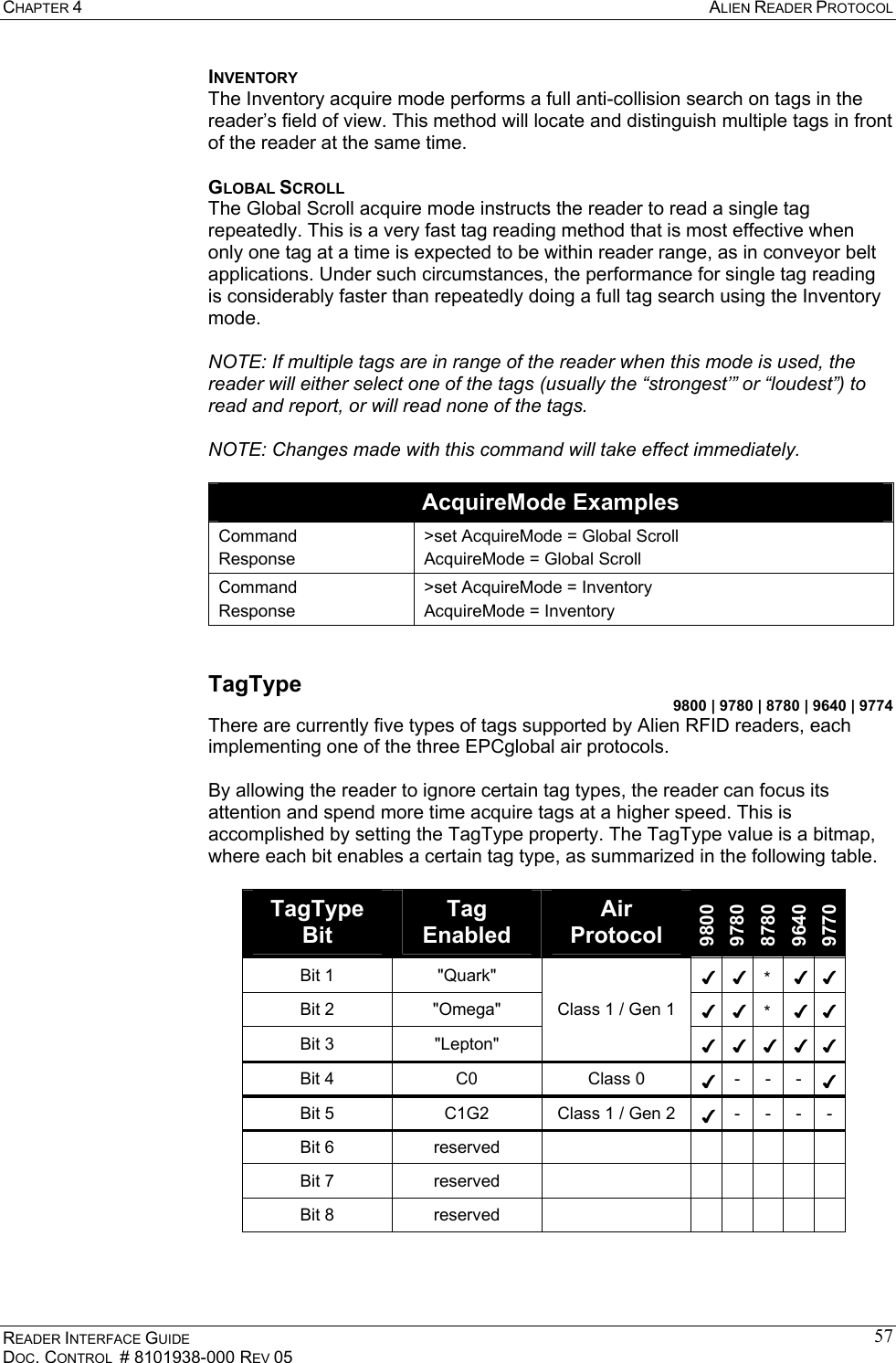 CHAPTER 4  ALIEN READER PROTOCOL READER INTERFACE GUIDE DOC. CONTROL  # 8101938-000 REV 05 57INVENTORY The Inventory acquire mode performs a full anti-collision search on tags in the reader’s field of view. This method will locate and distinguish multiple tags in front of the reader at the same time.  GLOBAL SCROLL The Global Scroll acquire mode instructs the reader to read a single tag repeatedly. This is a very fast tag reading method that is most effective when only one tag at a time is expected to be within reader range, as in conveyor belt applications. Under such circumstances, the performance for single tag reading is considerably faster than repeatedly doing a full tag search using the Inventory mode.   NOTE: If multiple tags are in range of the reader when this mode is used, the reader will either select one of the tags (usually the “strongest’” or “loudest”) to read and report, or will read none of the tags.   NOTE: Changes made with this command will take effect immediately.  AcquireMode Examples Command Response &gt;set AcquireMode = Global Scroll AcquireMode = Global Scroll Command Response &gt;set AcquireMode = Inventory AcquireMode = Inventory  TagType 9800 | 9780 | 8780 | 9640 | 9774 There are currently five types of tags supported by Alien RFID readers, each implementing one of the three EPCglobal air protocols.  By allowing the reader to ignore certain tag types, the reader can focus its attention and spend more time acquire tags at a higher speed. This is accomplished by setting the TagType property. The TagType value is a bitmap, where each bit enables a certain tag type, as summarized in the following table.  TagType Bit Tag Enabled Air Protocol 9800 9780 8780 9640 9770 Bit 1  &quot;Quark&quot;  ✔ ✔ * ✔ ✔Bit 2  &quot;Omega&quot;  ✔ ✔ * ✔ ✔Bit 3  &quot;Lepton&quot; Class 1 / Gen 1 ✔ ✔ ✔ ✔ ✔Bit 4  C0  Class 0  ✔ - - - ✔Bit 5  C1G2  Class 1 / Gen 2  ✔ - - - - Bit 6  reserved         Bit 7  reserved         Bit 8  reserved           