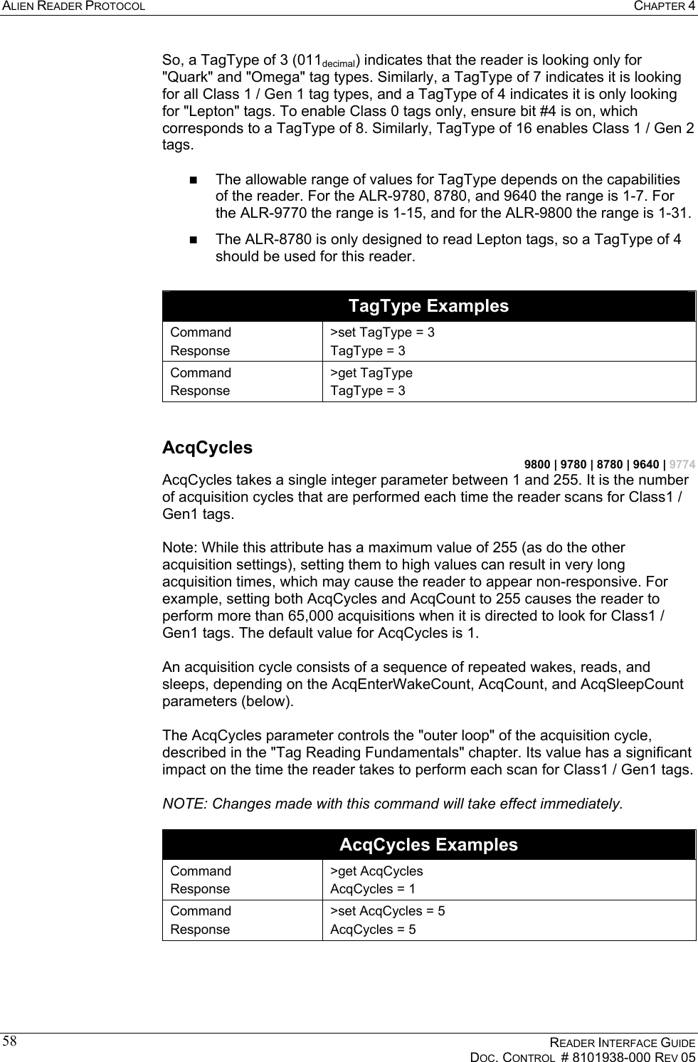 ALIEN READER PROTOCOL  CHAPTER 4    READER INTERFACE GUIDE   DOC. CONTROL  # 8101938-000 REV 05  58So, a TagType of 3 (011decimal) indicates that the reader is looking only for &quot;Quark&quot; and &quot;Omega&quot; tag types. Similarly, a TagType of 7 indicates it is looking for all Class 1 / Gen 1 tag types, and a TagType of 4 indicates it is only looking for &quot;Lepton&quot; tags. To enable Class 0 tags only, ensure bit #4 is on, which corresponds to a TagType of 8. Similarly, TagType of 16 enables Class 1 / Gen 2 tags.     The allowable range of values for TagType depends on the capabilities of the reader. For the ALR-9780, 8780, and 9640 the range is 1-7. For the ALR-9770 the range is 1-15, and for the ALR-9800 the range is 1-31.   The ALR-8780 is only designed to read Lepton tags, so a TagType of 4 should be used for this reader.  TagType Examples Command Response &gt;set TagType = 3 TagType = 3 Command Response &gt;get TagType TagType = 3  AcqCycles 9800 | 9780 | 8780 | 9640 | 9774 AcqCycles takes a single integer parameter between 1 and 255. It is the number of acquisition cycles that are performed each time the reader scans for Class1 / Gen1 tags.  Note: While this attribute has a maximum value of 255 (as do the other acquisition settings), setting them to high values can result in very long acquisition times, which may cause the reader to appear non-responsive. For example, setting both AcqCycles and AcqCount to 255 causes the reader to perform more than 65,000 acquisitions when it is directed to look for Class1 / Gen1 tags. The default value for AcqCycles is 1.  An acquisition cycle consists of a sequence of repeated wakes, reads, and sleeps, depending on the AcqEnterWakeCount, AcqCount, and AcqSleepCount parameters (below).  The AcqCycles parameter controls the &quot;outer loop&quot; of the acquisition cycle, described in the &quot;Tag Reading Fundamentals&quot; chapter. Its value has a significant impact on the time the reader takes to perform each scan for Class1 / Gen1 tags.  NOTE: Changes made with this command will take effect immediately.  AcqCycles Examples Command Response &gt;get AcqCycles AcqCycles = 1 Command Response &gt;set AcqCycles = 5 AcqCycles = 5  