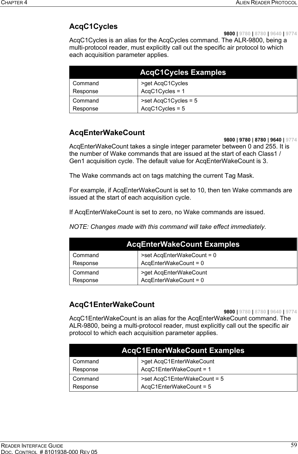 CHAPTER 4  ALIEN READER PROTOCOL READER INTERFACE GUIDE DOC. CONTROL  # 8101938-000 REV 05 59AcqC1Cycles 9800 | 9780 | 8780 | 9640 | 9774 AcqC1Cycles is an alias for the AcqCycles command. The ALR-9800, being a multi-protocol reader, must explicitly call out the specific air protocol to which each acquisition parameter applies.  AcqC1Cycles Examples Command Response &gt;get AcqC1Cycles AcqC1Cycles = 1 Command Response &gt;set AcqC1Cycles = 5 AcqC1Cycles = 5  AcqEnterWakeCount 9800 | 9780 | 8780 | 9640 | 9774 AcqEnterWakeCount takes a single integer parameter between 0 and 255. It is the number of Wake commands that are issued at the start of each Class1 / Gen1 acquisition cycle. The default value for AcqEnterWakeCount is 3.  The Wake commands act on tags matching the current Tag Mask.  For example, if AcqEnterWakeCount is set to 10, then ten Wake commands are issued at the start of each acquisition cycle.  If AcqEnterWakeCount is set to zero, no Wake commands are issued.  NOTE: Changes made with this command will take effect immediately.  AcqEnterWakeCount Examples Command Response &gt;set AcqEnterWakeCount = 0 AcqEnterWakeCount = 0 Command Response &gt;get AcqEnterWakeCount AcqEnterWakeCount = 0  AcqC1EnterWakeCount 9800 | 9780 | 8780 | 9640 | 9774 AcqC1EnterWakeCount is an alias for the AcqEnterWakeCount command. The ALR-9800, being a multi-protocol reader, must explicitly call out the specific air protocol to which each acquisition parameter applies.  AcqC1EnterWakeCount Examples Command Response &gt;get AcqC1EnterWakeCount AcqC1EnterWakeCount = 1 Command Response &gt;set AcqC1EnterWakeCount = 5 AcqC1EnterWakeCount = 5  