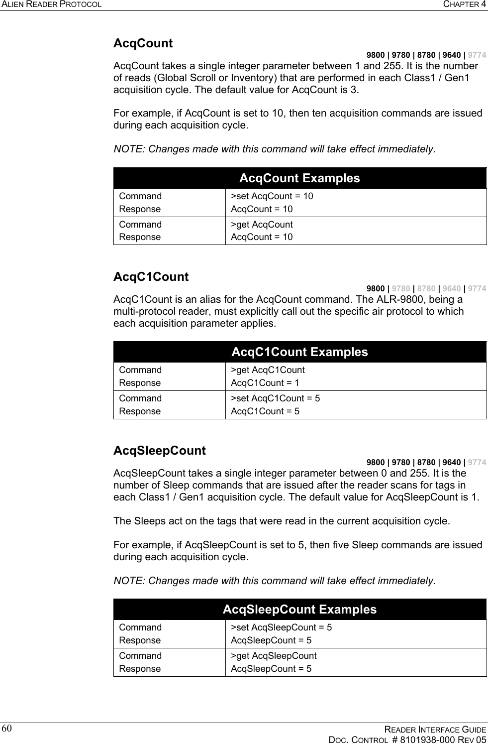 ALIEN READER PROTOCOL  CHAPTER 4    READER INTERFACE GUIDE   DOC. CONTROL  # 8101938-000 REV 05  60AcqCount 9800 | 9780 | 8780 | 9640 | 9774 AcqCount takes a single integer parameter between 1 and 255. It is the number of reads (Global Scroll or Inventory) that are performed in each Class1 / Gen1 acquisition cycle. The default value for AcqCount is 3.  For example, if AcqCount is set to 10, then ten acquisition commands are issued during each acquisition cycle.  NOTE: Changes made with this command will take effect immediately.  AcqCount Examples Command Response &gt;set AcqCount = 10 AcqCount = 10 Command Response &gt;get AcqCount AcqCount = 10  AcqC1Count 9800 | 9780 | 8780 | 9640 | 9774 AcqC1Count is an alias for the AcqCount command. The ALR-9800, being a multi-protocol reader, must explicitly call out the specific air protocol to which each acquisition parameter applies.  AcqC1Count Examples Command Response &gt;get AcqC1Count AcqC1Count = 1 Command Response &gt;set AcqC1Count = 5 AcqC1Count = 5  AcqSleepCount 9800 | 9780 | 8780 | 9640 | 9774 AcqSleepCount takes a single integer parameter between 0 and 255. It is the number of Sleep commands that are issued after the reader scans for tags in each Class1 / Gen1 acquisition cycle. The default value for AcqSleepCount is 1.  The Sleeps act on the tags that were read in the current acquisition cycle.  For example, if AcqSleepCount is set to 5, then five Sleep commands are issued during each acquisition cycle.  NOTE: Changes made with this command will take effect immediately.  AcqSleepCount Examples Command Response &gt;set AcqSleepCount = 5 AcqSleepCount = 5 Command Response &gt;get AcqSleepCount AcqSleepCount = 5  