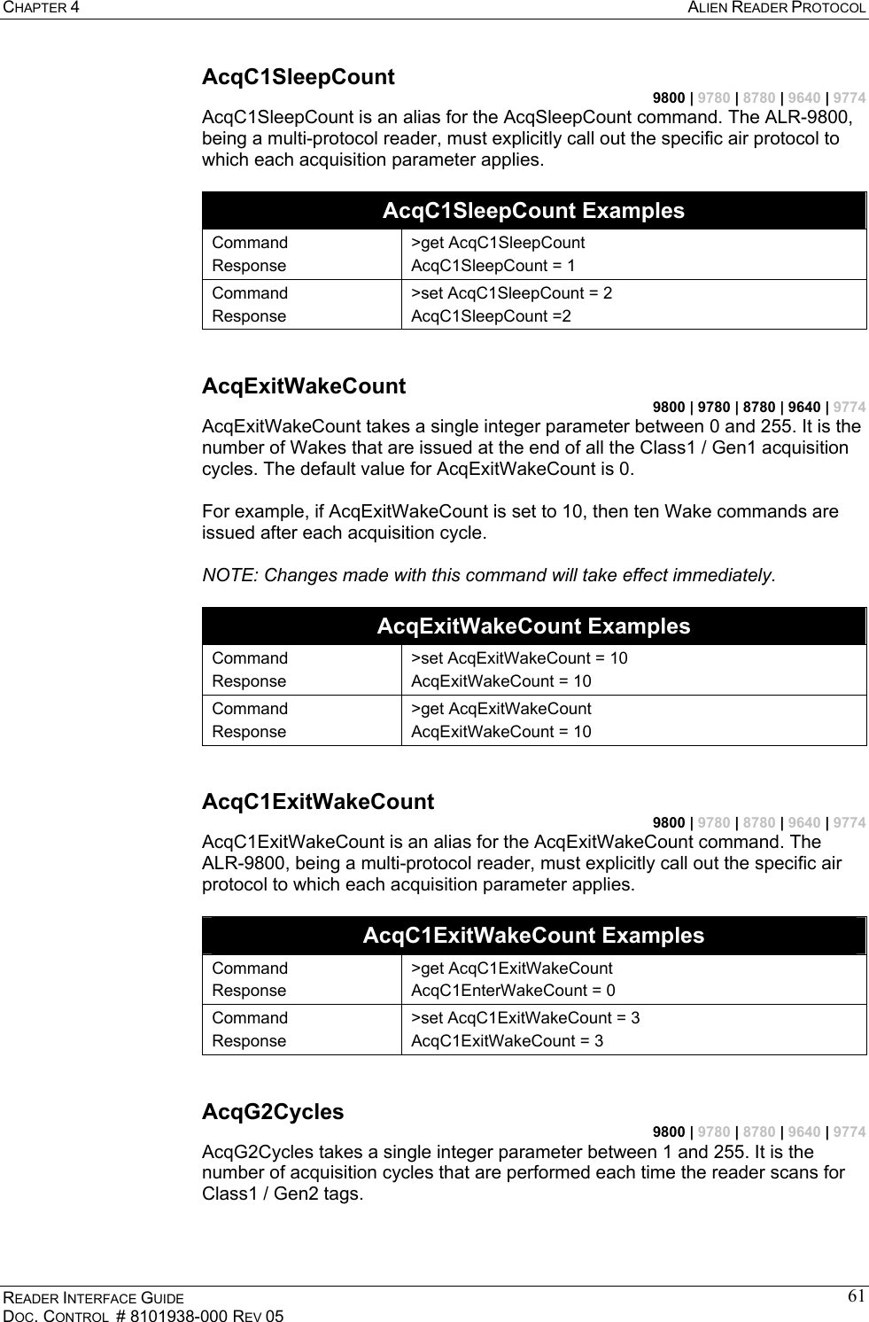 CHAPTER 4  ALIEN READER PROTOCOL READER INTERFACE GUIDE DOC. CONTROL  # 8101938-000 REV 05 61AcqC1SleepCount 9800 | 9780 | 8780 | 9640 | 9774 AcqC1SleepCount is an alias for the AcqSleepCount command. The ALR-9800, being a multi-protocol reader, must explicitly call out the specific air protocol to which each acquisition parameter applies.  AcqC1SleepCount Examples Command Response &gt;get AcqC1SleepCount AcqC1SleepCount = 1 Command Response &gt;set AcqC1SleepCount = 2 AcqC1SleepCount =2  AcqExitWakeCount 9800 | 9780 | 8780 | 9640 | 9774 AcqExitWakeCount takes a single integer parameter between 0 and 255. It is the number of Wakes that are issued at the end of all the Class1 / Gen1 acquisition cycles. The default value for AcqExitWakeCount is 0.  For example, if AcqExitWakeCount is set to 10, then ten Wake commands are issued after each acquisition cycle.  NOTE: Changes made with this command will take effect immediately.  AcqExitWakeCount Examples Command Response &gt;set AcqExitWakeCount = 10 AcqExitWakeCount = 10 Command Response &gt;get AcqExitWakeCount AcqExitWakeCount = 10  AcqC1ExitWakeCount 9800 | 9780 | 8780 | 9640 | 9774 AcqC1ExitWakeCount is an alias for the AcqExitWakeCount command. The ALR-9800, being a multi-protocol reader, must explicitly call out the specific air protocol to which each acquisition parameter applies.  AcqC1ExitWakeCount Examples Command Response &gt;get AcqC1ExitWakeCount AcqC1EnterWakeCount = 0 Command Response &gt;set AcqC1ExitWakeCount = 3 AcqC1ExitWakeCount = 3  AcqG2Cycles 9800 | 9780 | 8780 | 9640 | 9774 AcqG2Cycles takes a single integer parameter between 1 and 255. It is the number of acquisition cycles that are performed each time the reader scans for Class1 / Gen2 tags.  