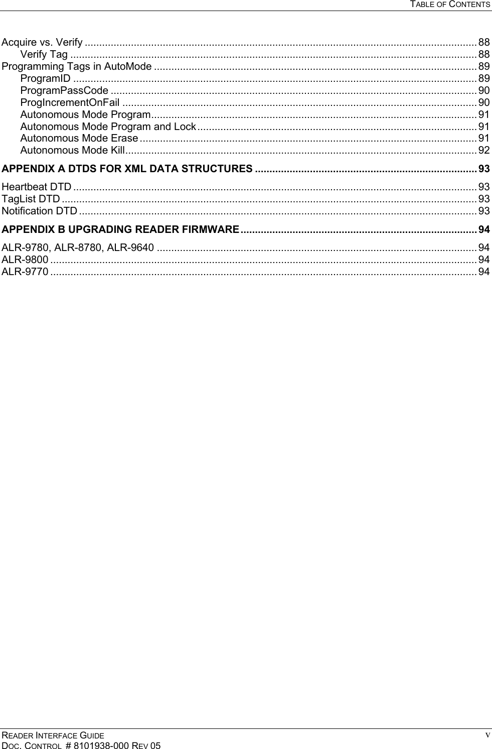  TABLE OF CONTENTS READER INTERFACE GUIDE DOC. CONTROL  # 8101938-000 REV 05 vAcquire vs. Verify ........................................................................................................................................ 88 Verify Tag ............................................................................................................................................. 88 Programming Tags in AutoMode ................................................................................................................ 89 ProgramID ............................................................................................................................................ 89 ProgramPassCode ............................................................................................................................... 90 ProgIncrementOnFail ........................................................................................................................... 90 Autonomous Mode Program................................................................................................................. 91 Autonomous Mode Program and Lock................................................................................................. 91 Autonomous Mode Erase ..................................................................................................................... 91 Autonomous Mode Kill.......................................................................................................................... 92 APPENDIX A DTDS FOR XML DATA STRUCTURES ............................................................................. 93 Heartbeat DTD ............................................................................................................................................ 93 TagList DTD ................................................................................................................................................ 93 Notification DTD .......................................................................................................................................... 93 APPENDIX B UPGRADING READER FIRMWARE .................................................................................. 94 ALR-9780, ALR-8780, ALR-9640 ............................................................................................................... 94 ALR-9800 .................................................................................................................................................... 94 ALR-9770 .................................................................................................................................................... 94  