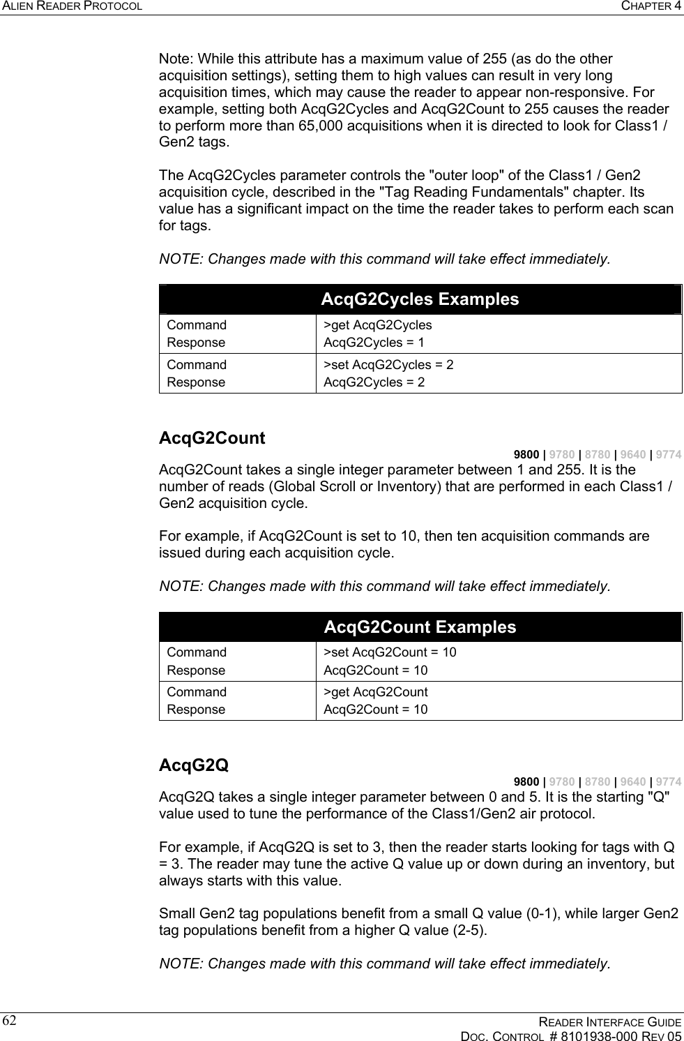 ALIEN READER PROTOCOL  CHAPTER 4    READER INTERFACE GUIDE   DOC. CONTROL  # 8101938-000 REV 05  62Note: While this attribute has a maximum value of 255 (as do the other acquisition settings), setting them to high values can result in very long acquisition times, which may cause the reader to appear non-responsive. For example, setting both AcqG2Cycles and AcqG2Count to 255 causes the reader to perform more than 65,000 acquisitions when it is directed to look for Class1 / Gen2 tags.  The AcqG2Cycles parameter controls the &quot;outer loop&quot; of the Class1 / Gen2 acquisition cycle, described in the &quot;Tag Reading Fundamentals&quot; chapter. Its value has a significant impact on the time the reader takes to perform each scan for tags.  NOTE: Changes made with this command will take effect immediately.  AcqG2Cycles Examples Command Response &gt;get AcqG2Cycles AcqG2Cycles = 1 Command Response &gt;set AcqG2Cycles = 2 AcqG2Cycles = 2  AcqG2Count 9800 | 9780 | 8780 | 9640 | 9774 AcqG2Count takes a single integer parameter between 1 and 255. It is the number of reads (Global Scroll or Inventory) that are performed in each Class1 / Gen2 acquisition cycle.  For example, if AcqG2Count is set to 10, then ten acquisition commands are issued during each acquisition cycle.  NOTE: Changes made with this command will take effect immediately.  AcqG2Count Examples Command Response &gt;set AcqG2Count = 10 AcqG2Count = 10 Command Response &gt;get AcqG2Count AcqG2Count = 10  AcqG2Q 9800 | 9780 | 8780 | 9640 | 9774 AcqG2Q takes a single integer parameter between 0 and 5. It is the starting &quot;Q&quot; value used to tune the performance of the Class1/Gen2 air protocol.  For example, if AcqG2Q is set to 3, then the reader starts looking for tags with Q = 3. The reader may tune the active Q value up or down during an inventory, but always starts with this value.  Small Gen2 tag populations benefit from a small Q value (0-1), while larger Gen2 tag populations benefit from a higher Q value (2-5).  NOTE: Changes made with this command will take effect immediately.  
