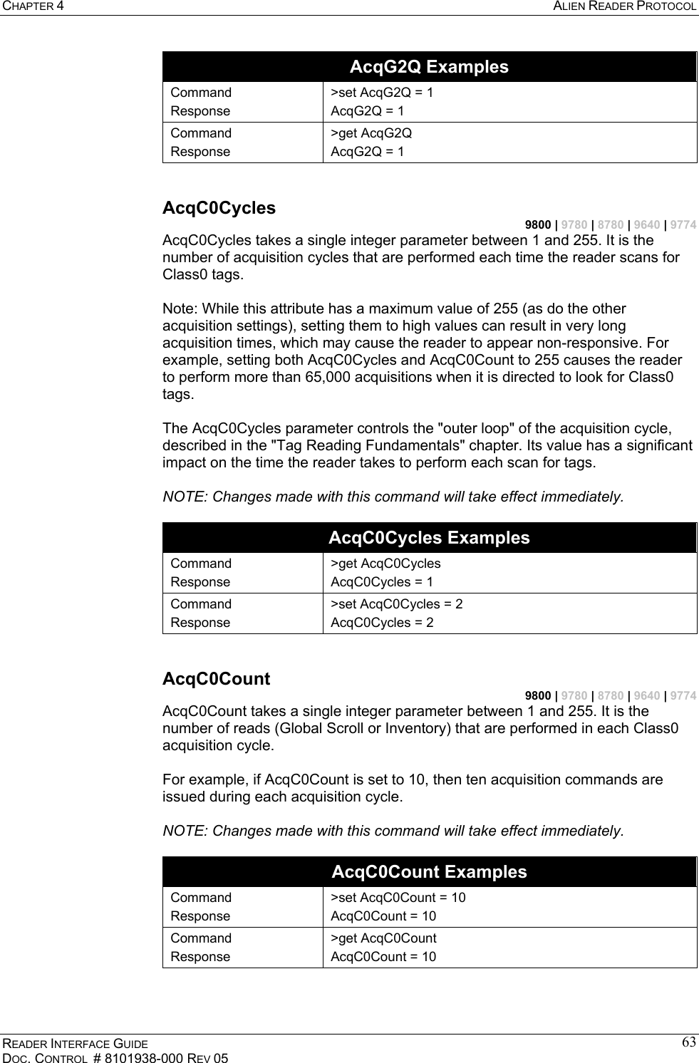 CHAPTER 4  ALIEN READER PROTOCOL READER INTERFACE GUIDE DOC. CONTROL  # 8101938-000 REV 05 63AcqG2Q Examples Command Response &gt;set AcqG2Q = 1 AcqG2Q = 1 Command Response &gt;get AcqG2Q AcqG2Q = 1  AcqC0Cycles 9800 | 9780 | 8780 | 9640 | 9774 AcqC0Cycles takes a single integer parameter between 1 and 255. It is the number of acquisition cycles that are performed each time the reader scans for Class0 tags.  Note: While this attribute has a maximum value of 255 (as do the other acquisition settings), setting them to high values can result in very long acquisition times, which may cause the reader to appear non-responsive. For example, setting both AcqC0Cycles and AcqC0Count to 255 causes the reader to perform more than 65,000 acquisitions when it is directed to look for Class0 tags.  The AcqC0Cycles parameter controls the &quot;outer loop&quot; of the acquisition cycle, described in the &quot;Tag Reading Fundamentals&quot; chapter. Its value has a significant impact on the time the reader takes to perform each scan for tags.  NOTE: Changes made with this command will take effect immediately.  AcqC0Cycles Examples Command Response &gt;get AcqC0Cycles AcqC0Cycles = 1 Command Response &gt;set AcqC0Cycles = 2 AcqC0Cycles = 2  AcqC0Count 9800 | 9780 | 8780 | 9640 | 9774 AcqC0Count takes a single integer parameter between 1 and 255. It is the number of reads (Global Scroll or Inventory) that are performed in each Class0 acquisition cycle.  For example, if AcqC0Count is set to 10, then ten acquisition commands are issued during each acquisition cycle.  NOTE: Changes made with this command will take effect immediately.  AcqC0Count Examples Command Response &gt;set AcqC0Count = 10 AcqC0Count = 10 Command Response &gt;get AcqC0Count AcqC0Count = 10  