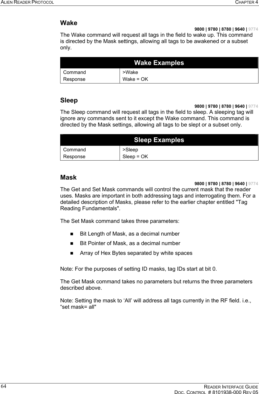 ALIEN READER PROTOCOL  CHAPTER 4    READER INTERFACE GUIDE   DOC. CONTROL  # 8101938-000 REV 05  64Wake 9800 | 9780 | 8780 | 9640 | 9774 The Wake command will request all tags in the field to wake up. This command is directed by the Mask settings, allowing all tags to be awakened or a subset only.  Wake Examples Command Response &gt;Wake Wake = OK  Sleep 9800 | 9780 | 8780 | 9640 | 9774 The Sleep command will request all tags in the field to sleep. A sleeping tag will ignore any commands sent to it except the Wake command. This command is directed by the Mask settings, allowing all tags to be slept or a subset only.  Sleep Examples Command Response &gt;Sleep Sleep = OK  Mask 9800 | 9780 | 8780 | 9640 | 9774 The Get and Set Mask commands will control the current mask that the reader uses. Masks are important in both addressing tags and interrogating them. For a detailed description of Masks, please refer to the earlier chapter entitled &quot;Tag Reading Fundamentals&quot;.  The Set Mask command takes three parameters:    Bit Length of Mask, as a decimal number   Bit Pointer of Mask, as a decimal number   Array of Hex Bytes separated by white spaces  Note: For the purposes of setting ID masks, tag IDs start at bit 0.   The Get Mask command takes no parameters but returns the three parameters described above.  Note: Setting the mask to ‘All’ will address all tags currently in the RF field. i.e., “set mask= all&quot;  