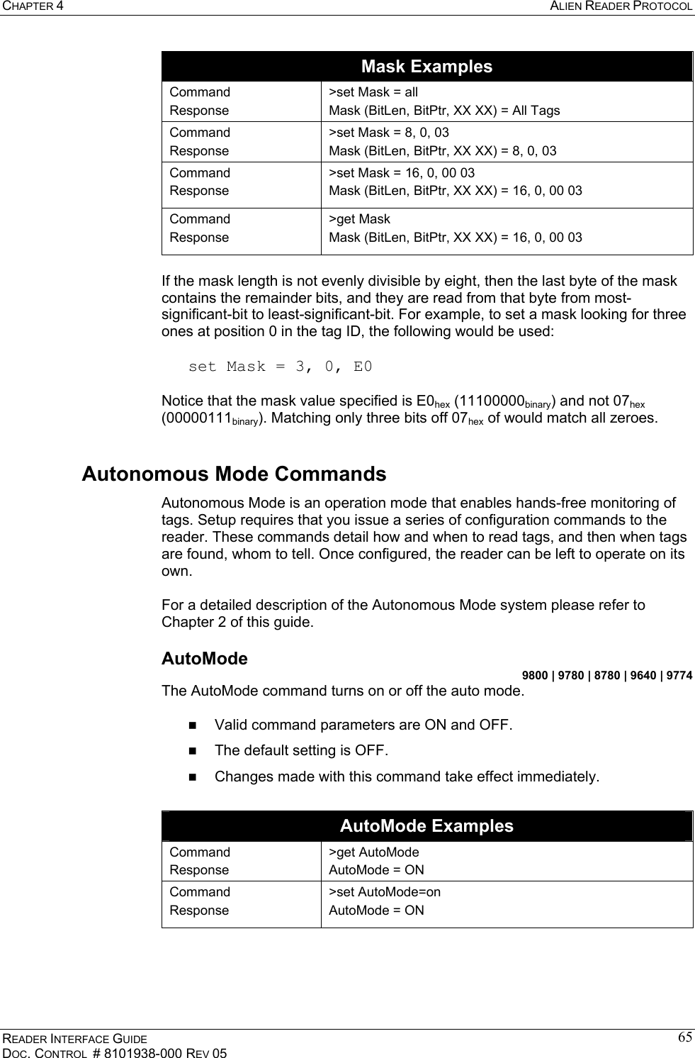 CHAPTER 4  ALIEN READER PROTOCOL READER INTERFACE GUIDE DOC. CONTROL  # 8101938-000 REV 05 65Mask Examples Command Response &gt;set Mask = all Mask (BitLen, BitPtr, XX XX) = All Tags Command Response &gt;set Mask = 8, 0, 03 Mask (BitLen, BitPtr, XX XX) = 8, 0, 03 Command Response &gt;set Mask = 16, 0, 00 03 Mask (BitLen, BitPtr, XX XX) = 16, 0, 00 03 Command Response &gt;get Mask Mask (BitLen, BitPtr, XX XX) = 16, 0, 00 03  If the mask length is not evenly divisible by eight, then the last byte of the mask contains the remainder bits, and they are read from that byte from most-significant-bit to least-significant-bit. For example, to set a mask looking for three ones at position 0 in the tag ID, the following would be used:   set Mask = 3, 0, E0  Notice that the mask value specified is E0hex (11100000binary) and not 07hex (00000111binary). Matching only three bits off 07hex of would match all zeroes. Autonomous Mode Commands Autonomous Mode is an operation mode that enables hands-free monitoring of tags. Setup requires that you issue a series of configuration commands to the reader. These commands detail how and when to read tags, and then when tags are found, whom to tell. Once configured, the reader can be left to operate on its own.   For a detailed description of the Autonomous Mode system please refer to Chapter 2 of this guide. AutoMode 9800 | 9780 | 8780 | 9640 | 9774 The AutoMode command turns on or off the auto mode.     Valid command parameters are ON and OFF.   The default setting is OFF.   Changes made with this command take effect immediately.   AutoMode Examples Command Response &gt;get AutoMode AutoMode = ON Command Response &gt;set AutoMode=on AutoMode = ON  
