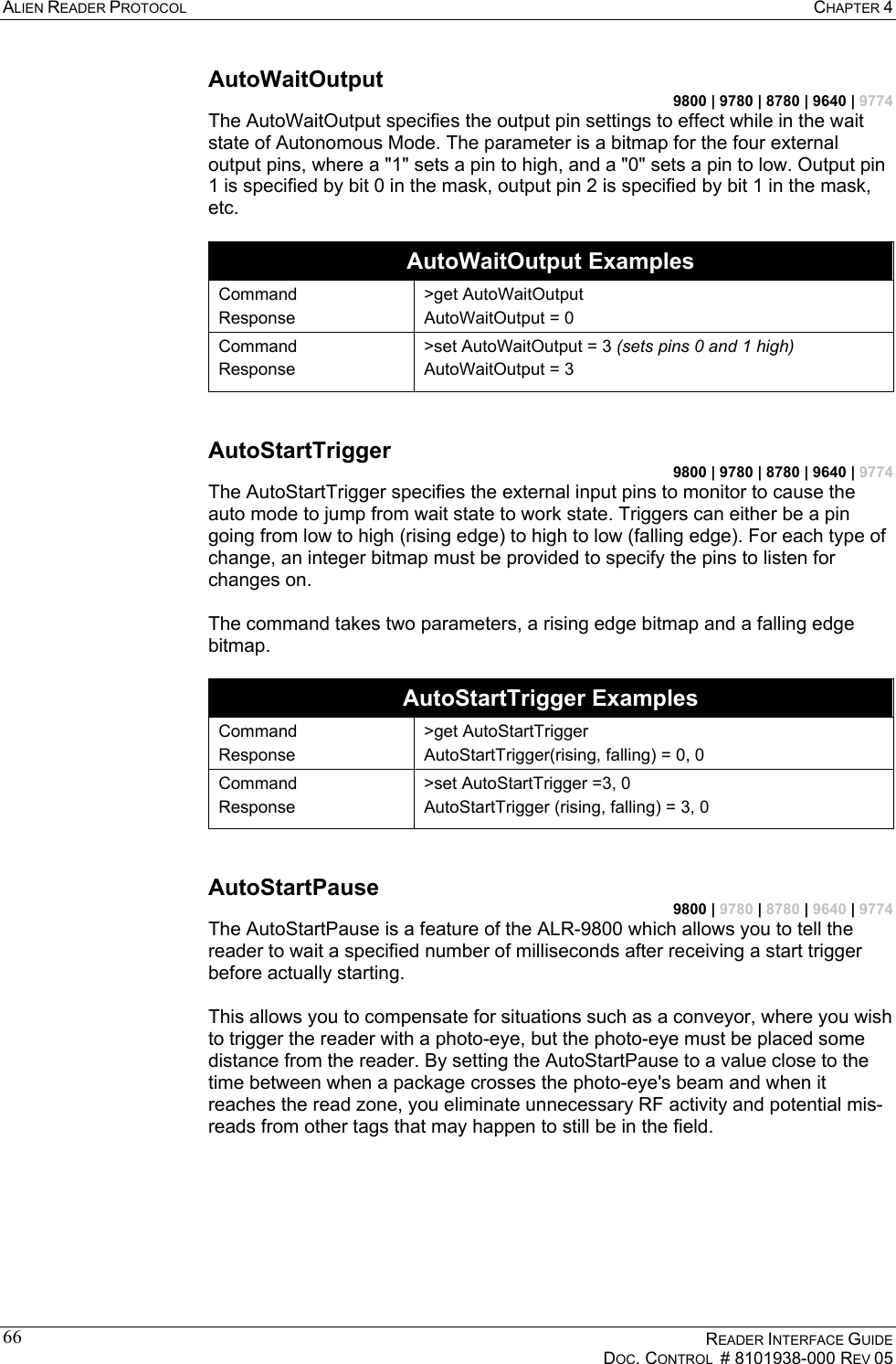 ALIEN READER PROTOCOL  CHAPTER 4    READER INTERFACE GUIDE   DOC. CONTROL  # 8101938-000 REV 05  66AutoWaitOutput 9800 | 9780 | 8780 | 9640 | 9774 The AutoWaitOutput specifies the output pin settings to effect while in the wait state of Autonomous Mode. The parameter is a bitmap for the four external output pins, where a &quot;1&quot; sets a pin to high, and a &quot;0&quot; sets a pin to low. Output pin 1 is specified by bit 0 in the mask, output pin 2 is specified by bit 1 in the mask, etc.  AutoWaitOutput Examples Command Response &gt;get AutoWaitOutput AutoWaitOutput = 0 Command Response &gt;set AutoWaitOutput = 3 (sets pins 0 and 1 high) AutoWaitOutput = 3  AutoStartTrigger 9800 | 9780 | 8780 | 9640 | 9774 The AutoStartTrigger specifies the external input pins to monitor to cause the auto mode to jump from wait state to work state. Triggers can either be a pin going from low to high (rising edge) to high to low (falling edge). For each type of change, an integer bitmap must be provided to specify the pins to listen for changes on.   The command takes two parameters, a rising edge bitmap and a falling edge bitmap.   AutoStartTrigger Examples Command Response &gt;get AutoStartTrigger AutoStartTrigger(rising, falling) = 0, 0 Command Response &gt;set AutoStartTrigger =3, 0 AutoStartTrigger (rising, falling) = 3, 0  AutoStartPause 9800 | 9780 | 8780 | 9640 | 9774 The AutoStartPause is a feature of the ALR-9800 which allows you to tell the reader to wait a specified number of milliseconds after receiving a start trigger before actually starting.  This allows you to compensate for situations such as a conveyor, where you wish to trigger the reader with a photo-eye, but the photo-eye must be placed some distance from the reader. By setting the AutoStartPause to a value close to the time between when a package crosses the photo-eye&apos;s beam and when it reaches the read zone, you eliminate unnecessary RF activity and potential mis-reads from other tags that may happen to still be in the field.  