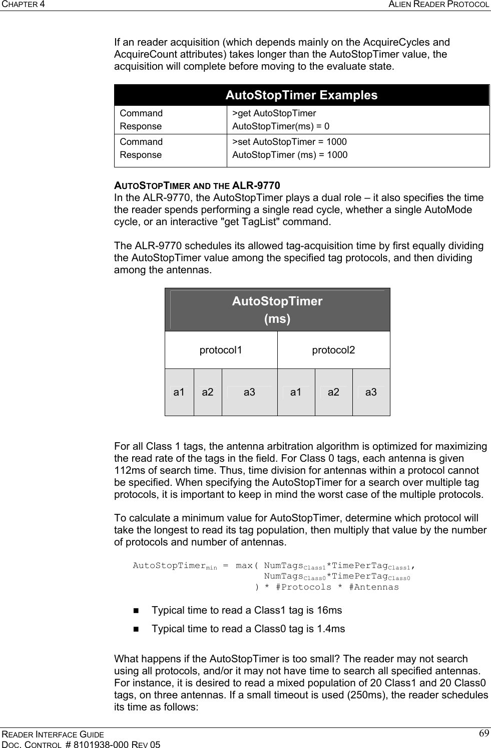 CHAPTER 4  ALIEN READER PROTOCOL READER INTERFACE GUIDE DOC. CONTROL  # 8101938-000 REV 05 69If an reader acquisition (which depends mainly on the AcquireCycles and AcquireCount attributes) takes longer than the AutoStopTimer value, the acquisition will complete before moving to the evaluate state.  AutoStopTimer Examples Command Response &gt;get AutoStopTimer AutoStopTimer(ms) = 0 Command Response &gt;set AutoStopTimer = 1000 AutoStopTimer (ms) = 1000 AUTOSTOPTIMER AND THE ALR-9770 In the ALR-9770, the AutoStopTimer plays a dual role – it also specifies the time the reader spends performing a single read cycle, whether a single AutoMode cycle, or an interactive &quot;get TagList&quot; command.  The ALR-9770 schedules its allowed tag-acquisition time by first equally dividing the AutoStopTimer value among the specified tag protocols, and then dividing among the antennas.  AutoStopTimer (ms) protocol1 protocol2 a1  a2  a3  a1  a2  a3   For all Class 1 tags, the antenna arbitration algorithm is optimized for maximizing the read rate of the tags in the field. For Class 0 tags, each antenna is given 112ms of search time. Thus, time division for antennas within a protocol cannot be specified. When specifying the AutoStopTimer for a search over multiple tag protocols, it is important to keep in mind the worst case of the multiple protocols.  To calculate a minimum value for AutoStopTimer, determine which protocol will take the longest to read its tag population, then multiply that value by the number of protocols and number of antennas.  AutoStopTimermin =  max( NumTagsClass1*TimePerTagClass1,               NumTagsClass0*TimePerTagClass0              ) * #Protocols * #Antennas    Typical time to read a Class1 tag is 16ms   Typical time to read a Class0 tag is 1.4ms  What happens if the AutoStopTimer is too small? The reader may not search using all protocols, and/or it may not have time to search all specified antennas. For instance, it is desired to read a mixed population of 20 Class1 and 20 Class0 tags, on three antennas. If a small timeout is used (250ms), the reader schedules its time as follows: 