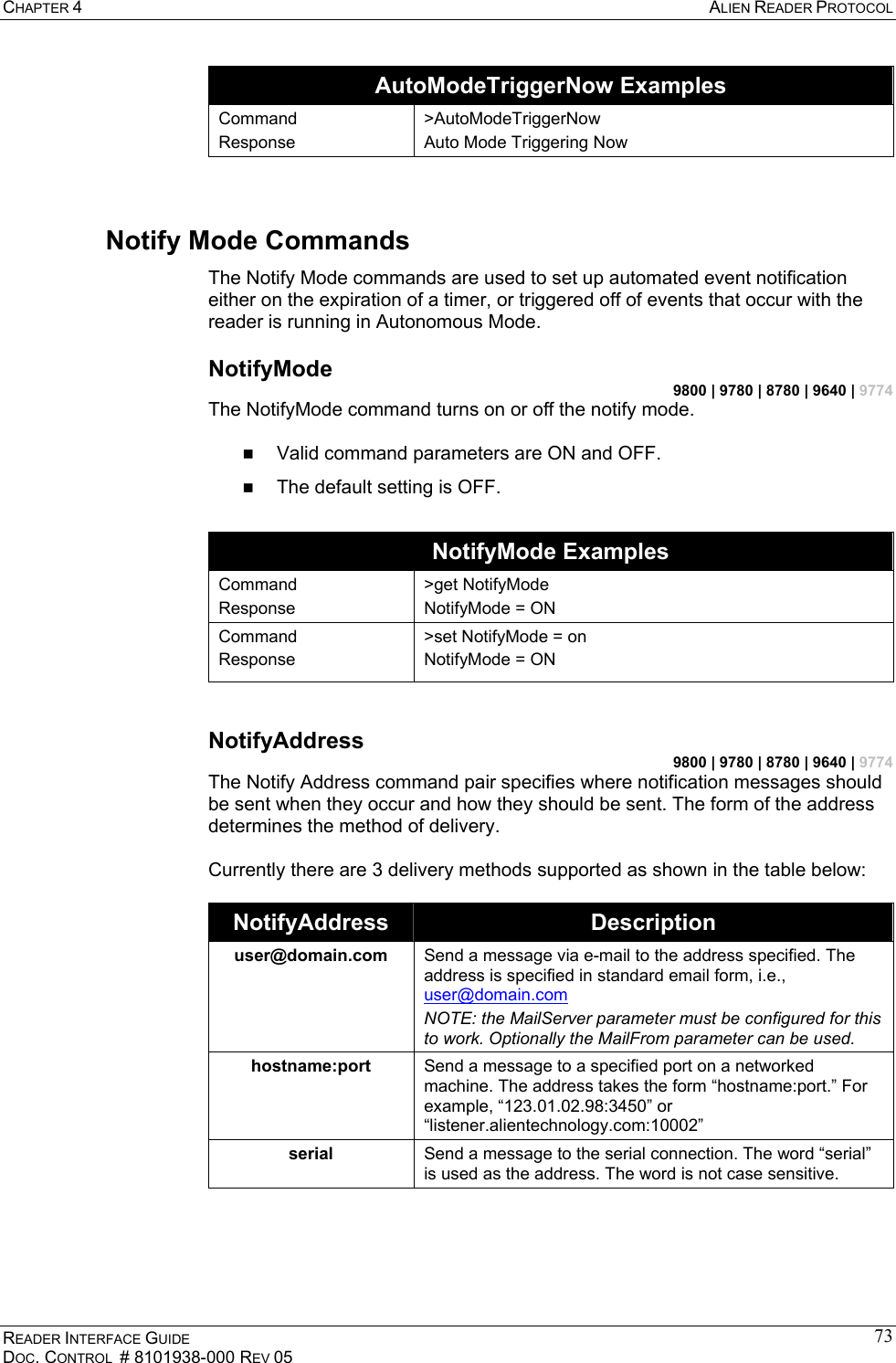CHAPTER 4  ALIEN READER PROTOCOL READER INTERFACE GUIDE DOC. CONTROL  # 8101938-000 REV 05 73AutoModeTriggerNow Examples Command Response &gt;AutoModeTriggerNow Auto Mode Triggering Now  Notify Mode Commands The Notify Mode commands are used to set up automated event notification either on the expiration of a timer, or triggered off of events that occur with the reader is running in Autonomous Mode. NotifyMode 9800 | 9780 | 8780 | 9640 | 9774 The NotifyMode command turns on or off the notify mode.     Valid command parameters are ON and OFF.   The default setting is OFF.  NotifyMode Examples Command Response &gt;get NotifyMode NotifyMode = ON Command Response &gt;set NotifyMode = on NotifyMode = ON  NotifyAddress 9800 | 9780 | 8780 | 9640 | 9774 The Notify Address command pair specifies where notification messages should be sent when they occur and how they should be sent. The form of the address determines the method of delivery.   Currently there are 3 delivery methods supported as shown in the table below:  NotifyAddress  Description user@domain.com  Send a message via e-mail to the address specified. The address is specified in standard email form, i.e., user@domain.com NOTE: the MailServer parameter must be configured for this to work. Optionally the MailFrom parameter can be used. hostname:port  Send a message to a specified port on a networked machine. The address takes the form “hostname:port.” For example, “123.01.02.98:3450” or “listener.alientechnology.com:10002” serial  Send a message to the serial connection. The word “serial” is used as the address. The word is not case sensitive.   