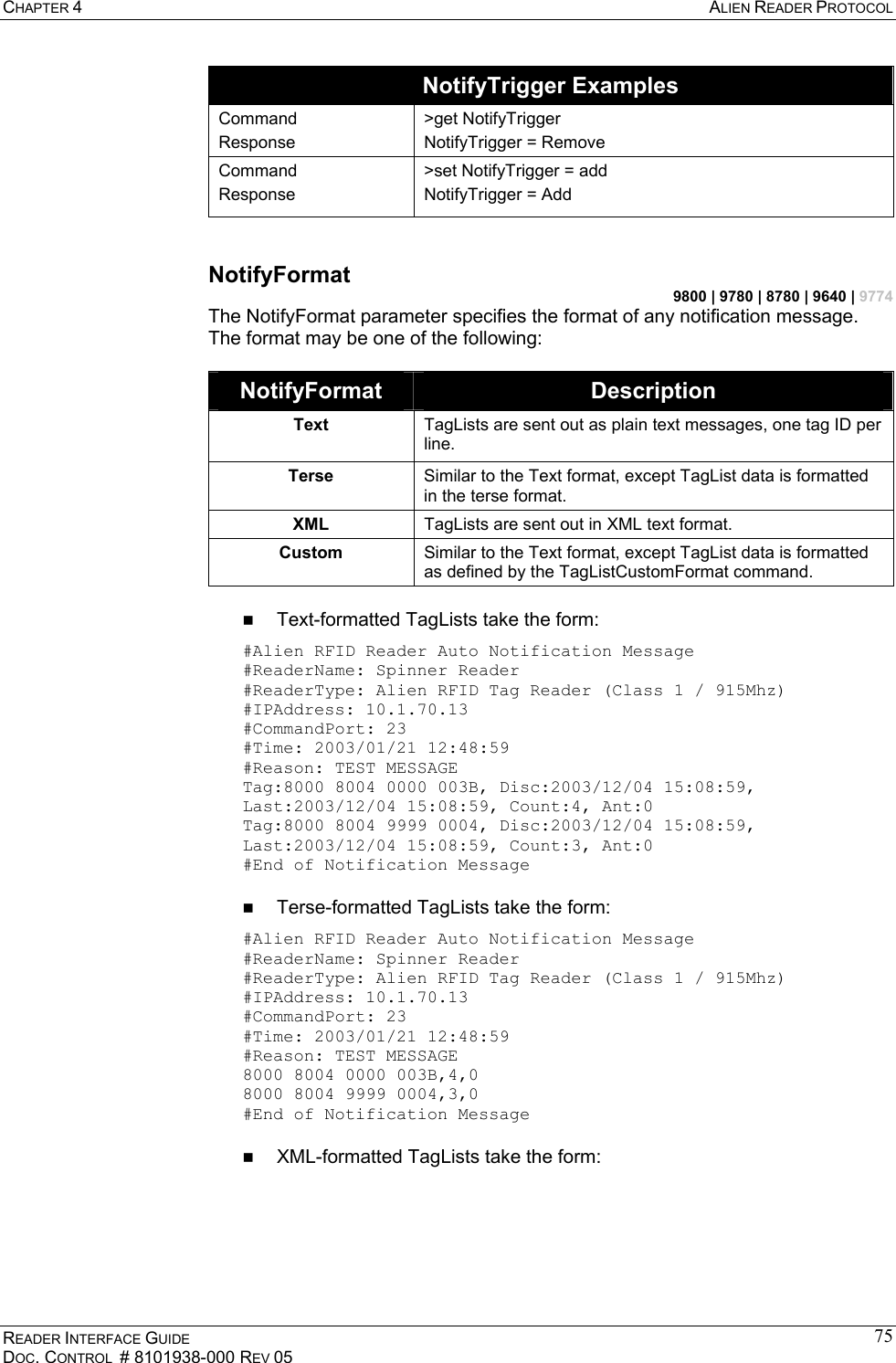 CHAPTER 4  ALIEN READER PROTOCOL READER INTERFACE GUIDE DOC. CONTROL  # 8101938-000 REV 05 75NotifyTrigger Examples Command Response &gt;get NotifyTrigger NotifyTrigger = Remove Command Response &gt;set NotifyTrigger = add NotifyTrigger = Add  NotifyFormat 9800 | 9780 | 8780 | 9640 | 9774 The NotifyFormat parameter specifies the format of any notification message. The format may be one of the following:  NotifyFormat  Description Text  TagLists are sent out as plain text messages, one tag ID per line. Terse  Similar to the Text format, except TagList data is formatted in the terse format. XML  TagLists are sent out in XML text format. Custom  Similar to the Text format, except TagList data is formatted as defined by the TagListCustomFormat command.    Text-formatted TagLists take the form: #Alien RFID Reader Auto Notification Message  #ReaderName: Spinner Reader  #ReaderType: Alien RFID Tag Reader (Class 1 / 915Mhz)  #IPAddress: 10.1.70.13  #CommandPort: 23  #Time: 2003/01/21 12:48:59  #Reason: TEST MESSAGE  Tag:8000 8004 0000 003B, Disc:2003/12/04 15:08:59, Last:2003/12/04 15:08:59, Count:4, Ant:0 Tag:8000 8004 9999 0004, Disc:2003/12/04 15:08:59, Last:2003/12/04 15:08:59, Count:3, Ant:0  #End of Notification Message     Terse-formatted TagLists take the form: #Alien RFID Reader Auto Notification Message  #ReaderName: Spinner Reader  #ReaderType: Alien RFID Tag Reader (Class 1 / 915Mhz)  #IPAddress: 10.1.70.13  #CommandPort: 23  #Time: 2003/01/21 12:48:59  #Reason: TEST MESSAGE  8000 8004 0000 003B,4,0 8000 8004 9999 0004,3,0  #End of Notification Message     XML-formatted TagLists take the form: 
