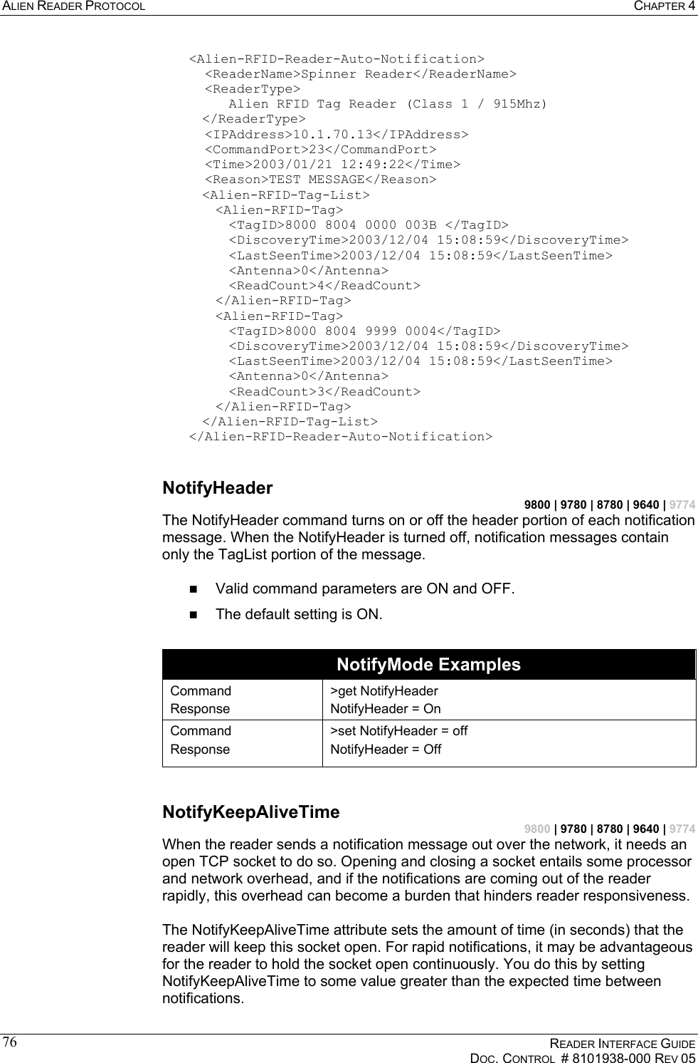 ALIEN READER PROTOCOL  CHAPTER 4    READER INTERFACE GUIDE   DOC. CONTROL  # 8101938-000 REV 05  76&lt;Alien-RFID-Reader-Auto-Notification&gt;    &lt;ReaderName&gt;Spinner Reader&lt;/ReaderName&gt;    &lt;ReaderType&gt;       Alien RFID Tag Reader (Class 1 / 915Mhz)  &lt;/ReaderType&gt;    &lt;IPAddress&gt;10.1.70.13&lt;/IPAddress&gt;    &lt;CommandPort&gt;23&lt;/CommandPort&gt;    &lt;Time&gt;2003/01/21 12:49:22&lt;/Time&gt;    &lt;Reason&gt;TEST MESSAGE&lt;/Reason&gt;   &lt;Alien-RFID-Tag-List&gt;    &lt;Alien-RFID-Tag&gt;        &lt;TagID&gt;8000 8004 0000 003B &lt;/TagID&gt;        &lt;DiscoveryTime&gt;2003/12/04 15:08:59&lt;/DiscoveryTime&gt;        &lt;LastSeenTime&gt;2003/12/04 15:08:59&lt;/LastSeenTime&gt;    &lt;Antenna&gt;0&lt;/Antenna&gt;        &lt;ReadCount&gt;4&lt;/ReadCount&gt;    &lt;/Alien-RFID-Tag&gt;   &lt;Alien-RFID-Tag&gt;        &lt;TagID&gt;8000 8004 9999 0004&lt;/TagID&gt;        &lt;DiscoveryTime&gt;2003/12/04 15:08:59&lt;/DiscoveryTime&gt;       &lt;LastSeenTime&gt;2003/12/04 15:08:59&lt;/LastSeenTime&gt;       &lt;Antenna&gt;0&lt;/Antenna&gt;        &lt;ReadCount&gt;3&lt;/ReadCount&gt;    &lt;/Alien-RFID-Tag&gt;   &lt;/Alien-RFID-Tag-List&gt;  &lt;/Alien-RFID-Reader-Auto-Notification&gt;  NotifyHeader 9800 | 9780 | 8780 | 9640 | 9774 The NotifyHeader command turns on or off the header portion of each notification message. When the NotifyHeader is turned off, notification messages contain only the TagList portion of the message.    Valid command parameters are ON and OFF.   The default setting is ON.  NotifyMode Examples Command Response &gt;get NotifyHeader NotifyHeader = On Command Response &gt;set NotifyHeader = off NotifyHeader = Off  NotifyKeepAliveTime 9800 | 9780 | 8780 | 9640 | 9774 When the reader sends a notification message out over the network, it needs an open TCP socket to do so. Opening and closing a socket entails some processor and network overhead, and if the notifications are coming out of the reader rapidly, this overhead can become a burden that hinders reader responsiveness.  The NotifyKeepAliveTime attribute sets the amount of time (in seconds) that the reader will keep this socket open. For rapid notifications, it may be advantageous for the reader to hold the socket open continuously. You do this by setting NotifyKeepAliveTime to some value greater than the expected time between notifications. 