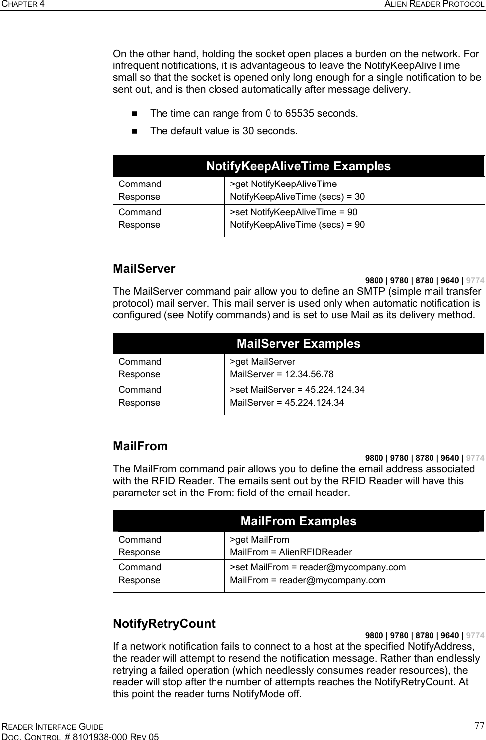 CHAPTER 4  ALIEN READER PROTOCOL READER INTERFACE GUIDE DOC. CONTROL  # 8101938-000 REV 05 77 On the other hand, holding the socket open places a burden on the network. For infrequent notifications, it is advantageous to leave the NotifyKeepAliveTime small so that the socket is opened only long enough for a single notification to be sent out, and is then closed automatically after message delivery.    The time can range from 0 to 65535 seconds.   The default value is 30 seconds.  NotifyKeepAliveTime Examples Command Response &gt;get NotifyKeepAliveTime NotifyKeepAliveTime (secs) = 30 Command Response &gt;set NotifyKeepAliveTime = 90 NotifyKeepAliveTime (secs) = 90  MailServer 9800 | 9780 | 8780 | 9640 | 9774 The MailServer command pair allow you to define an SMTP (simple mail transfer protocol) mail server. This mail server is used only when automatic notification is configured (see Notify commands) and is set to use Mail as its delivery method.   MailServer Examples Command Response &gt;get MailServer MailServer = 12.34.56.78 Command Response &gt;set MailServer = 45.224.124.34 MailServer = 45.224.124.34  MailFrom 9800 | 9780 | 8780 | 9640 | 9774 The MailFrom command pair allows you to define the email address associated with the RFID Reader. The emails sent out by the RFID Reader will have this parameter set in the From: field of the email header.    MailFrom Examples Command Response &gt;get MailFrom MailFrom = AlienRFIDReader Command Response &gt;set MailFrom = reader@mycompany.com MailFrom = reader@mycompany.com  NotifyRetryCount 9800 | 9780 | 8780 | 9640 | 9774 If a network notification fails to connect to a host at the specified NotifyAddress, the reader will attempt to resend the notification message. Rather than endlessly retrying a failed operation (which needlessly consumes reader resources), the reader will stop after the number of attempts reaches the NotifyRetryCount. At this point the reader turns NotifyMode off. 