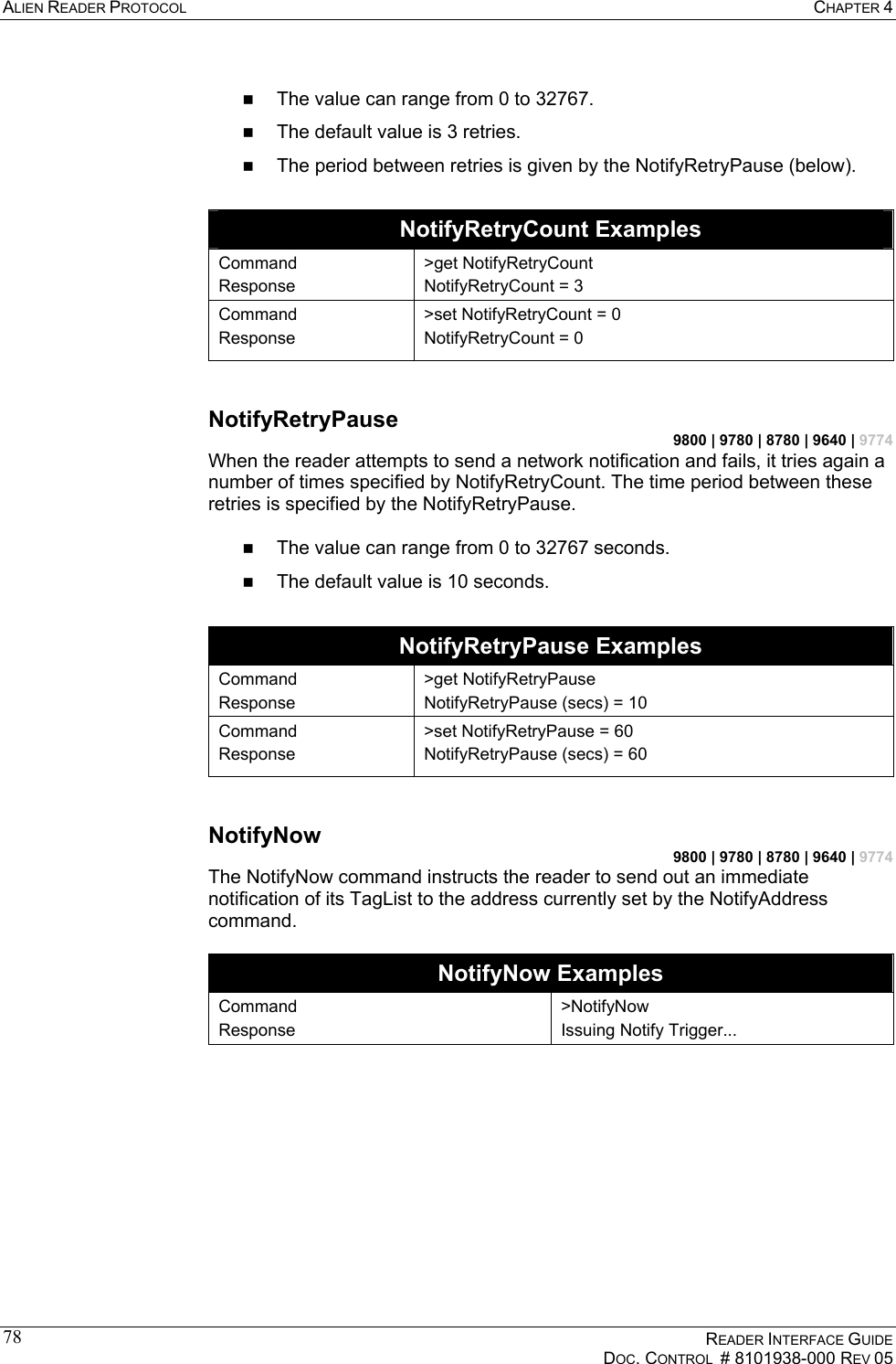 ALIEN READER PROTOCOL  CHAPTER 4    READER INTERFACE GUIDE   DOC. CONTROL  # 8101938-000 REV 05  78   The value can range from 0 to 32767.   The default value is 3 retries.   The period between retries is given by the NotifyRetryPause (below).   NotifyRetryCount Examples Command Response &gt;get NotifyRetryCount NotifyRetryCount = 3 Command Response &gt;set NotifyRetryCount = 0 NotifyRetryCount = 0  NotifyRetryPause 9800 | 9780 | 8780 | 9640 | 9774 When the reader attempts to send a network notification and fails, it tries again a number of times specified by NotifyRetryCount. The time period between these retries is specified by the NotifyRetryPause.    The value can range from 0 to 32767 seconds.   The default value is 10 seconds.  NotifyRetryPause Examples Command Response &gt;get NotifyRetryPause NotifyRetryPause (secs) = 10 Command Response &gt;set NotifyRetryPause = 60 NotifyRetryPause (secs) = 60  NotifyNow  9800 | 9780 | 8780 | 9640 | 9774 The NotifyNow command instructs the reader to send out an immediate notification of its TagList to the address currently set by the NotifyAddress command.  NotifyNow Examples Command Response &gt;NotifyNow Issuing Notify Trigger... 