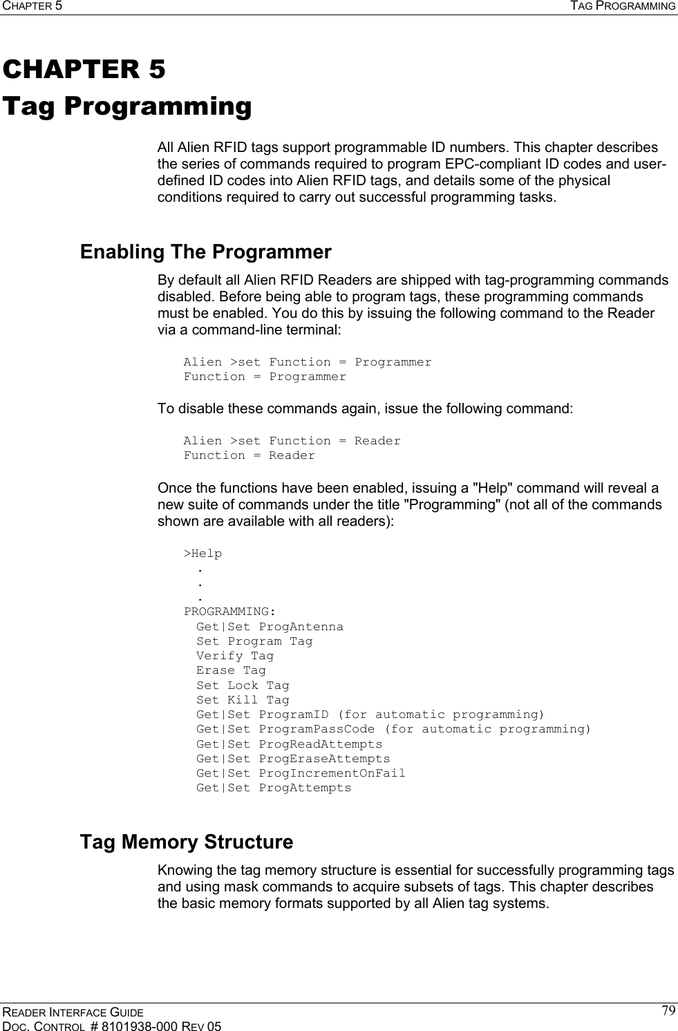 CHAPTER 5  TAG PROGRAMMING READER INTERFACE GUIDE DOC. CONTROL  # 8101938-000 REV 05 79CHAPTER 5 Tag Programming  All Alien RFID tags support programmable ID numbers. This chapter describes the series of commands required to program EPC-compliant ID codes and user-defined ID codes into Alien RFID tags, and details some of the physical conditions required to carry out successful programming tasks. Enabling The Programmer By default all Alien RFID Readers are shipped with tag-programming commands disabled. Before being able to program tags, these programming commands must be enabled. You do this by issuing the following command to the Reader via a command-line terminal:  Alien &gt;set Function = Programmer Function = Programmer  To disable these commands again, issue the following command:  Alien &gt;set Function = Reader Function = Reader  Once the functions have been enabled, issuing a &quot;Help&quot; command will reveal a new suite of commands under the title &quot;Programming&quot; (not all of the commands shown are available with all readers):  &gt;Help  .  .  . PROGRAMMING:  Get|Set ProgAntenna   Set Program Tag  Verify Tag  Erase Tag   Set Lock Tag   Set Kill Tag   Get|Set ProgramID (for automatic programming)   Get|Set ProgramPassCode (for automatic programming)  Get|Set ProgReadAttempts  Get|Set ProgEraseAttempts  Get|Set ProgIncrementOnFail  Get|Set ProgAttempts Tag Memory Structure Knowing the tag memory structure is essential for successfully programming tags and using mask commands to acquire subsets of tags. This chapter describes the basic memory formats supported by all Alien tag systems. 