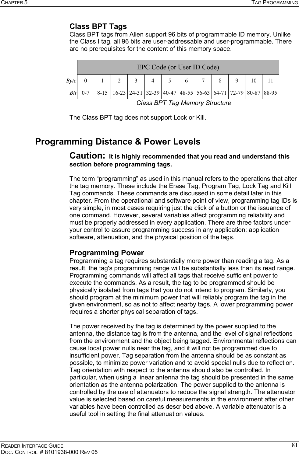 CHAPTER 5  TAG PROGRAMMING READER INTERFACE GUIDE DOC. CONTROL  # 8101938-000 REV 05 81Class BPT Tags Class BPT tags from Alien support 96 bits of programmable ID memory. Unlike the Class I tag, all 96 bits are user-addressable and user-programmable. There are no prerequisites for the content of this memory space.   EPC Code (or User ID Code) Byte  0 1 2 3 4 5 6 7 8 9 10 11 Bit  0-7  8-15  16-23 24-31 32-39 40-47 48-55 56-63 64-71 72-79 80-87 88-95Class BPT Tag Memory Structure  The Class BPT tag does not support Lock or Kill. Programming Distance &amp; Power Levels Caution:  It is highly recommended that you read and understand this section before programming tags.  The term “programming” as used in this manual refers to the operations that alter the tag memory. These include the Erase Tag, Program Tag, Lock Tag and Kill Tag commands. These commands are discussed in some detail later in this chapter. From the operational and software point of view, programming tag IDs is very simple, in most cases requiring just the click of a button or the issuance of one command. However, several variables affect programming reliability and must be properly addressed in every application. There are three factors under your control to assure programming success in any application: application software, attenuation, and the physical position of the tags. Programming Power Programming a tag requires substantially more power than reading a tag. As a result, the tag&apos;s programming range will be substantially less than its read range.  Programming commands will affect all tags that receive sufficient power to execute the commands. As a result, the tag to be programmed should be physically isolated from tags that you do not intend to program. Similarly, you should program at the minimum power that will reliably program the tag in the given environment, so as not to affect nearby tags. A lower programming power requires a shorter physical separation of tags.  The power received by the tag is determined by the power supplied to the antenna, the distance tag is from the antenna, and the level of signal reflections from the environment and the object being tagged. Environmental reflections can cause local power nulls near the tag, and it will not be programmed due to insufficient power. Tag separation from the antenna should be as constant as possible, to minimize power variation and to avoid special nulls due to reflection. Tag orientation with respect to the antenna should also be controlled. In particular, when using a linear antenna the tag should be presented in the same orientation as the antenna polarization. The power supplied to the antenna is controlled by the use of attenuators to reduce the signal strength. The attenuator value is selected based on careful measurements in the environment after other variables have been controlled as described above. A variable attenuator is a useful tool in setting the final attenuation values. 