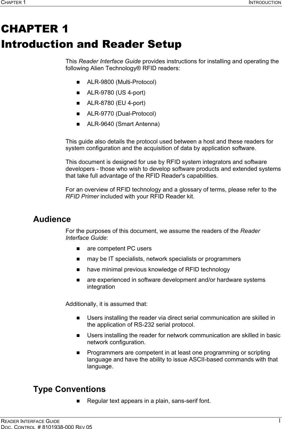 CHAPTER 1  INTRODUCTION READER INTERFACE GUIDE DOC. CONTROL  # 8101938-000 REV 05 1CHAPTER 1 Introduction and Reader Setup  This Reader Interface Guide provides instructions for installing and operating the following Alien Technology® RFID readers:    ALR-9800 (Multi-Protocol)   ALR-9780 (US 4-port)   ALR-8780 (EU 4-port)   ALR-9770 (Dual-Protocol)   ALR-9640 (Smart Antenna)  This guide also details the protocol used between a host and these readers for system configuration and the acquisition of data by application software.  This document is designed for use by RFID system integrators and software developers - those who wish to develop software products and extended systems that take full advantage of the RFID Reader&apos;s capabilities.  For an overview of RFID technology and a glossary of terms, please refer to the RFID Primer included with your RFID Reader kit. Audience For the purposes of this document, we assume the readers of the Reader Interface Guide:   are competent PC users   may be IT specialists, network specialists or programmers   have minimal previous knowledge of RFID technology   are experienced in software development and/or hardware systems integration  Additionally, it is assumed that:    Users installing the reader via direct serial communication are skilled in the application of RS-232 serial protocol.   Users installing the reader for network communication are skilled in basic network configuration.   Programmers are competent in at least one programming or scripting language and have the ability to issue ASCII-based commands with that language. Type Conventions   Regular text appears in a plain, sans-serif font. 