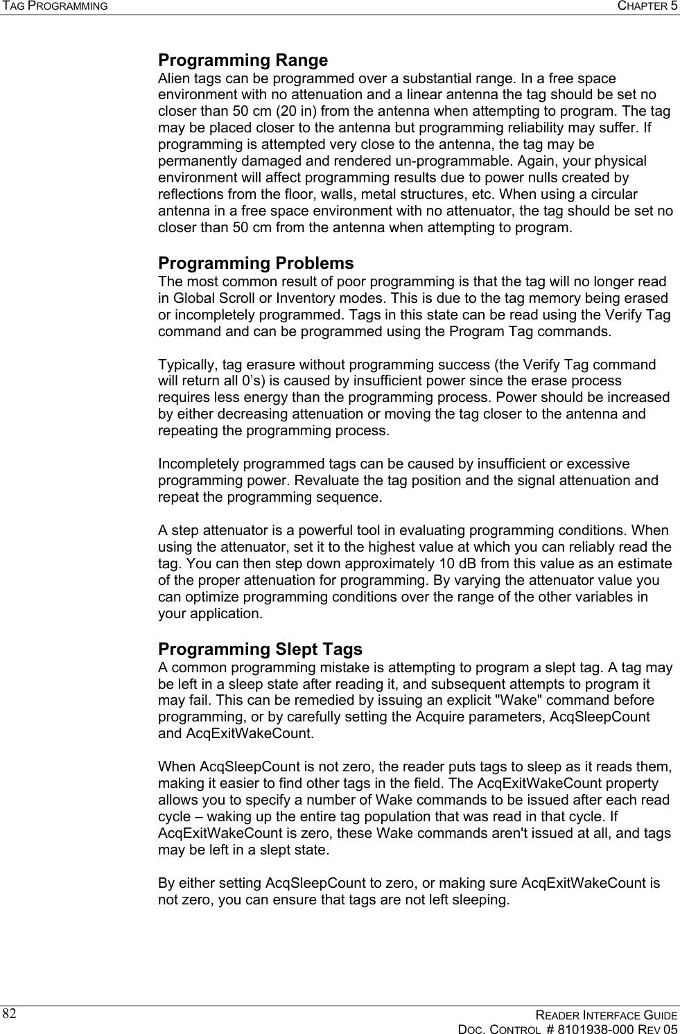 TAG PROGRAMMING  CHAPTER 5    READER INTERFACE GUIDE   DOC. CONTROL  # 8101938-000 REV 05  82Programming Range Alien tags can be programmed over a substantial range. In a free space environment with no attenuation and a linear antenna the tag should be set no closer than 50 cm (20 in) from the antenna when attempting to program. The tag may be placed closer to the antenna but programming reliability may suffer. If programming is attempted very close to the antenna, the tag may be permanently damaged and rendered un-programmable. Again, your physical environment will affect programming results due to power nulls created by reflections from the floor, walls, metal structures, etc. When using a circular antenna in a free space environment with no attenuator, the tag should be set no closer than 50 cm from the antenna when attempting to program. Programming Problems The most common result of poor programming is that the tag will no longer read in Global Scroll or Inventory modes. This is due to the tag memory being erased or incompletely programmed. Tags in this state can be read using the Verify Tag command and can be programmed using the Program Tag commands.  Typically, tag erasure without programming success (the Verify Tag command will return all 0’s) is caused by insufficient power since the erase process requires less energy than the programming process. Power should be increased by either decreasing attenuation or moving the tag closer to the antenna and repeating the programming process.  Incompletely programmed tags can be caused by insufficient or excessive programming power. Revaluate the tag position and the signal attenuation and repeat the programming sequence.  A step attenuator is a powerful tool in evaluating programming conditions. When using the attenuator, set it to the highest value at which you can reliably read the tag. You can then step down approximately 10 dB from this value as an estimate of the proper attenuation for programming. By varying the attenuator value you can optimize programming conditions over the range of the other variables in your application. Programming Slept Tags A common programming mistake is attempting to program a slept tag. A tag may be left in a sleep state after reading it, and subsequent attempts to program it may fail. This can be remedied by issuing an explicit &quot;Wake&quot; command before programming, or by carefully setting the Acquire parameters, AcqSleepCount and AcqExitWakeCount.  When AcqSleepCount is not zero, the reader puts tags to sleep as it reads them, making it easier to find other tags in the field. The AcqExitWakeCount property allows you to specify a number of Wake commands to be issued after each read cycle – waking up the entire tag population that was read in that cycle. If AcqExitWakeCount is zero, these Wake commands aren&apos;t issued at all, and tags may be left in a slept state.  By either setting AcqSleepCount to zero, or making sure AcqExitWakeCount is not zero, you can ensure that tags are not left sleeping. 