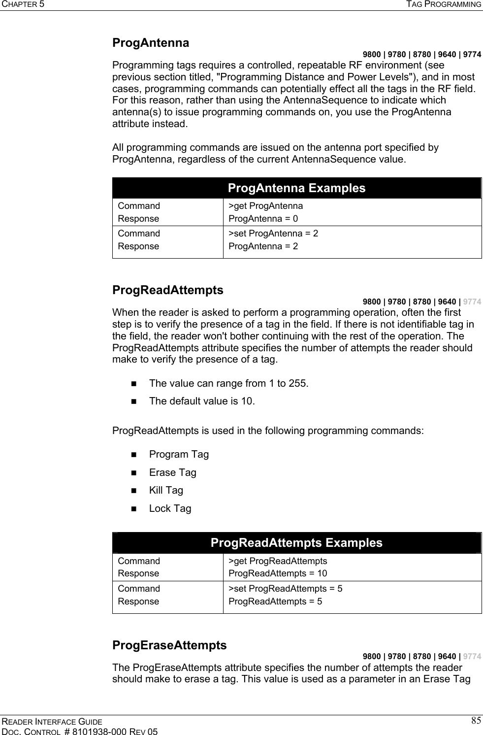 CHAPTER 5  TAG PROGRAMMING READER INTERFACE GUIDE DOC. CONTROL  # 8101938-000 REV 05 85ProgAntenna 9800 | 9780 | 8780 | 9640 | 9774 Programming tags requires a controlled, repeatable RF environment (see previous section titled, &quot;Programming Distance and Power Levels&quot;), and in most cases, programming commands can potentially effect all the tags in the RF field. For this reason, rather than using the AntennaSequence to indicate which antenna(s) to issue programming commands on, you use the ProgAntenna attribute instead.  All programming commands are issued on the antenna port specified by ProgAntenna, regardless of the current AntennaSequence value.  ProgAntenna Examples Command Response &gt;get ProgAntenna ProgAntenna = 0 Command Response &gt;set ProgAntenna = 2 ProgAntenna = 2  ProgReadAttempts 9800 | 9780 | 8780 | 9640 | 9774 When the reader is asked to perform a programming operation, often the first step is to verify the presence of a tag in the field. If there is not identifiable tag in the field, the reader won&apos;t bother continuing with the rest of the operation. The ProgReadAttempts attribute specifies the number of attempts the reader should make to verify the presence of a tag.    The value can range from 1 to 255.   The default value is 10.  ProgReadAttempts is used in the following programming commands:    Program Tag   Erase Tag   Kill Tag   Lock Tag  ProgReadAttempts Examples Command Response &gt;get ProgReadAttempts ProgReadAttempts = 10 Command Response &gt;set ProgReadAttempts = 5 ProgReadAttempts = 5  ProgEraseAttempts 9800 | 9780 | 8780 | 9640 | 9774 The ProgEraseAttempts attribute specifies the number of attempts the reader should make to erase a tag. This value is used as a parameter in an Erase Tag 