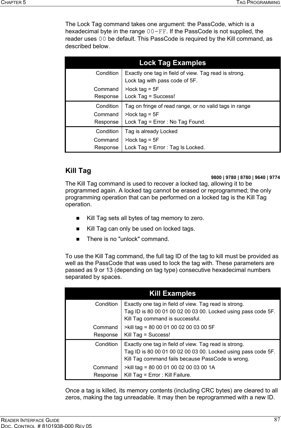CHAPTER 5  TAG PROGRAMMING READER INTERFACE GUIDE DOC. CONTROL  # 8101938-000 REV 05 87The Lock Tag command takes one argument: the PassCode, which is a hexadecimal byte in the range 00-FF. If the PassCode is not supplied, the reader uses 00 be default. This PassCode is required by the Kill command, as described below.  Lock Tag Examples Condition  Exactly one tag in field of view. Tag read is strong.  Lock tag with pass code of 5F. Command Response &gt;lock tag = 5F Lock Tag = Success! Condition  Tag on fringe of read range, or no valid tags in range Command Response &gt;lock tag = 5F Lock Tag = Error : No Tag Found. Condition  Tag is already Locked Command Response &gt;lock tag = 5F Lock Tag = Error : Tag Is Locked.  Kill Tag 9800 | 9780 | 8780 | 9640 | 9774 The Kill Tag command is used to recover a locked tag, allowing it to be programmed again. A locked tag cannot be erased or reprogrammed; the only programming operation that can be performed on a locked tag is the Kill Tag operation.     Kill Tag sets all bytes of tag memory to zero.   Kill Tag can only be used on locked tags.   There is no &quot;unlock&quot; command.   To use the Kill Tag command, the full tag ID of the tag to kill must be provided as well as the PassCode that was used to lock the tag with. These parameters are passed as 9 or 13 (depending on tag type) consecutive hexadecimal numbers separated by spaces.  Kill Examples Condition  Exactly one tag in field of view. Tag read is strong.  Tag ID is 80 00 01 00 02 00 03 00. Locked using pass code 5F. Kill Tag command is successful. Command Response &gt;kill tag = 80 00 01 00 02 00 03 00 5F Kill Tag = Success! Condition  Exactly one tag in field of view. Tag read is strong.  Tag ID is 80 00 01 00 02 00 03 00. Locked using pass code 5F. Kill Tag command fails because PassCode is wrong. Command Response &gt;kill tag = 80 00 01 00 02 00 03 00 1A Kill Tag = Error : Kill Failure.  Once a tag is killed, its memory contents (including CRC bytes) are cleared to all zeros, making the tag unreadable. It may then be reprogrammed with a new ID.