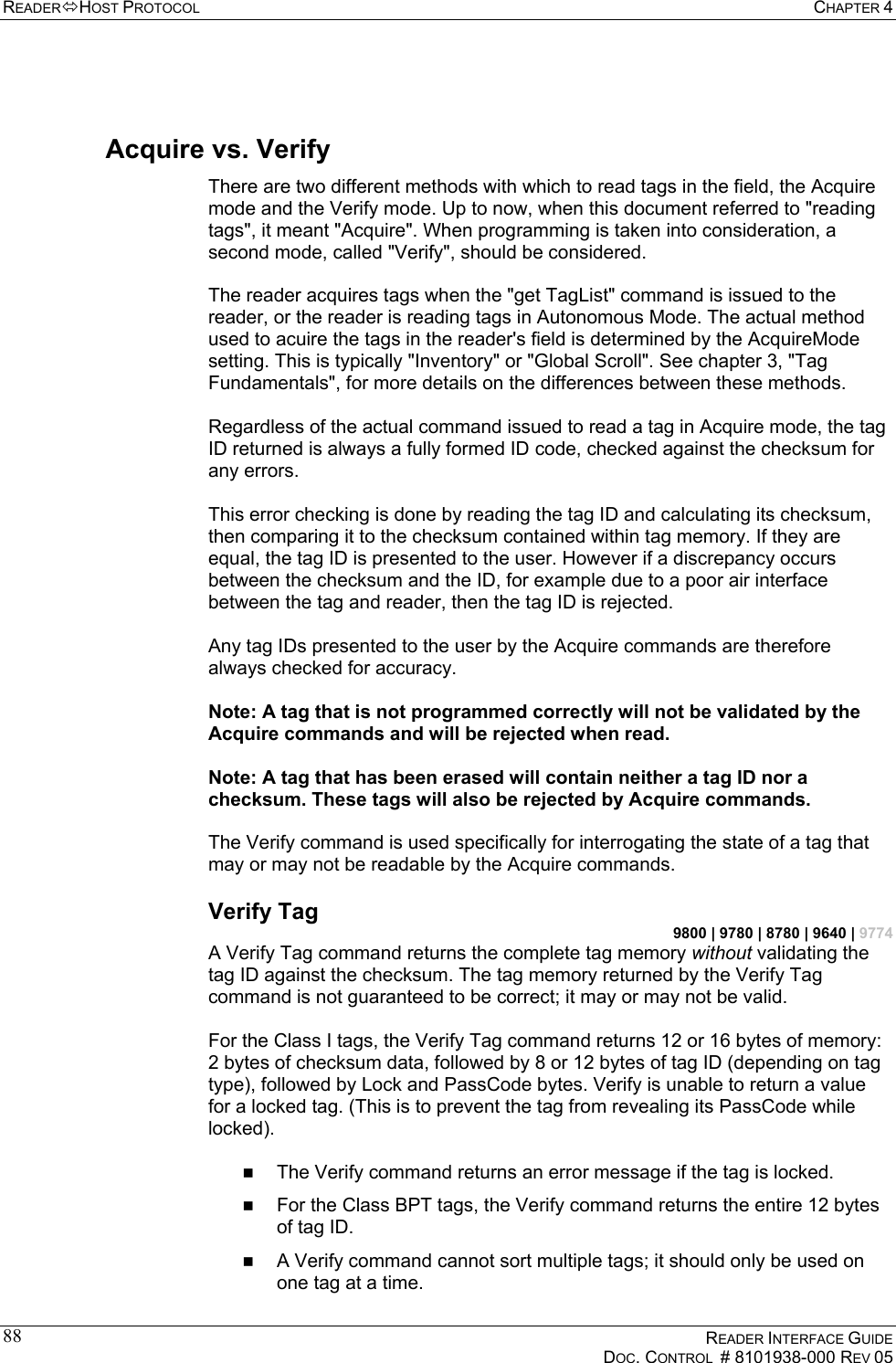 READERHOST PROTOCOL  CHAPTER 4    READER INTERFACE GUIDE   DOC. CONTROL  # 8101938-000 REV 05  88 Acquire vs. Verify There are two different methods with which to read tags in the field, the Acquire mode and the Verify mode. Up to now, when this document referred to &quot;reading tags&quot;, it meant &quot;Acquire&quot;. When programming is taken into consideration, a second mode, called &quot;Verify&quot;, should be considered.  The reader acquires tags when the &quot;get TagList&quot; command is issued to the reader, or the reader is reading tags in Autonomous Mode. The actual method used to acuire the tags in the reader&apos;s field is determined by the AcquireMode setting. This is typically &quot;Inventory&quot; or &quot;Global Scroll&quot;. See chapter 3, &quot;Tag Fundamentals&quot;, for more details on the differences between these methods.  Regardless of the actual command issued to read a tag in Acquire mode, the tag ID returned is always a fully formed ID code, checked against the checksum for any errors.  This error checking is done by reading the tag ID and calculating its checksum, then comparing it to the checksum contained within tag memory. If they are equal, the tag ID is presented to the user. However if a discrepancy occurs between the checksum and the ID, for example due to a poor air interface between the tag and reader, then the tag ID is rejected.   Any tag IDs presented to the user by the Acquire commands are therefore always checked for accuracy.   Note: A tag that is not programmed correctly will not be validated by the Acquire commands and will be rejected when read.  Note: A tag that has been erased will contain neither a tag ID nor a checksum. These tags will also be rejected by Acquire commands.  The Verify command is used specifically for interrogating the state of a tag that may or may not be readable by the Acquire commands. Verify Tag 9800 | 9780 | 8780 | 9640 | 9774 A Verify Tag command returns the complete tag memory without validating the tag ID against the checksum. The tag memory returned by the Verify Tag command is not guaranteed to be correct; it may or may not be valid.  For the Class I tags, the Verify Tag command returns 12 or 16 bytes of memory: 2 bytes of checksum data, followed by 8 or 12 bytes of tag ID (depending on tag type), followed by Lock and PassCode bytes. Verify is unable to return a value for a locked tag. (This is to prevent the tag from revealing its PassCode while locked).    The Verify command returns an error message if the tag is locked.   For the Class BPT tags, the Verify command returns the entire 12 bytes of tag ID.   A Verify command cannot sort multiple tags; it should only be used on one tag at a time. 