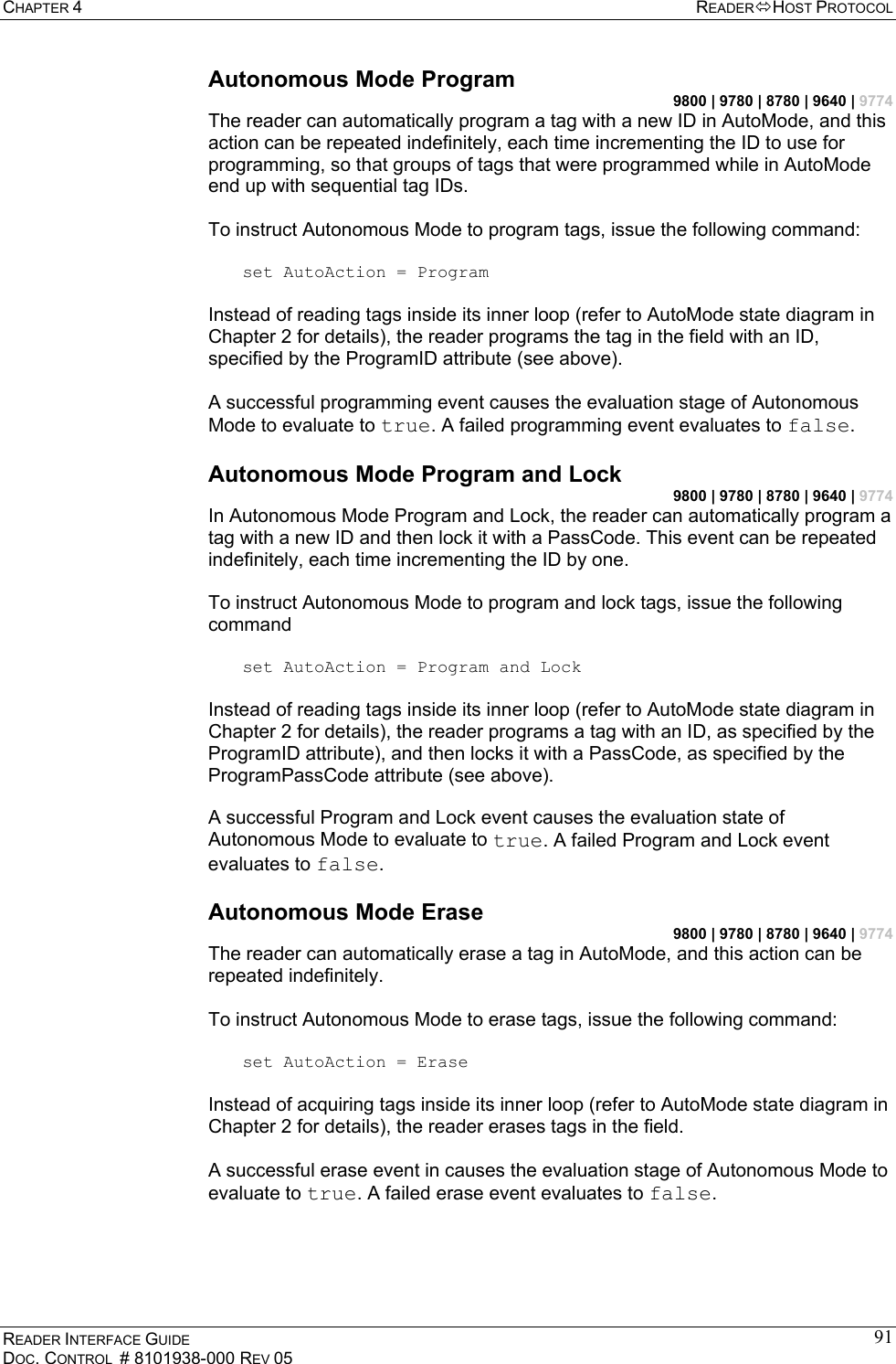 CHAPTER 4  READERHOST PROTOCOL READER INTERFACE GUIDE DOC. CONTROL  # 8101938-000 REV 05 91Autonomous Mode Program 9800 | 9780 | 8780 | 9640 | 9774 The reader can automatically program a tag with a new ID in AutoMode, and this action can be repeated indefinitely, each time incrementing the ID to use for programming, so that groups of tags that were programmed while in AutoMode end up with sequential tag IDs.  To instruct Autonomous Mode to program tags, issue the following command:  set AutoAction = Program  Instead of reading tags inside its inner loop (refer to AutoMode state diagram in Chapter 2 for details), the reader programs the tag in the field with an ID, specified by the ProgramID attribute (see above).  A successful programming event causes the evaluation stage of Autonomous Mode to evaluate to true. A failed programming event evaluates to false. Autonomous Mode Program and Lock 9800 | 9780 | 8780 | 9640 | 9774 In Autonomous Mode Program and Lock, the reader can automatically program a tag with a new ID and then lock it with a PassCode. This event can be repeated indefinitely, each time incrementing the ID by one.  To instruct Autonomous Mode to program and lock tags, issue the following command  set AutoAction = Program and Lock  Instead of reading tags inside its inner loop (refer to AutoMode state diagram in Chapter 2 for details), the reader programs a tag with an ID, as specified by the ProgramID attribute), and then locks it with a PassCode, as specified by the ProgramPassCode attribute (see above).  A successful Program and Lock event causes the evaluation state of Autonomous Mode to evaluate to true. A failed Program and Lock event evaluates to false. Autonomous Mode Erase 9800 | 9780 | 8780 | 9640 | 9774 The reader can automatically erase a tag in AutoMode, and this action can be repeated indefinitely.  To instruct Autonomous Mode to erase tags, issue the following command:  set AutoAction = Erase  Instead of acquiring tags inside its inner loop (refer to AutoMode state diagram in Chapter 2 for details), the reader erases tags in the field.  A successful erase event in causes the evaluation stage of Autonomous Mode to evaluate to true. A failed erase event evaluates to false. 