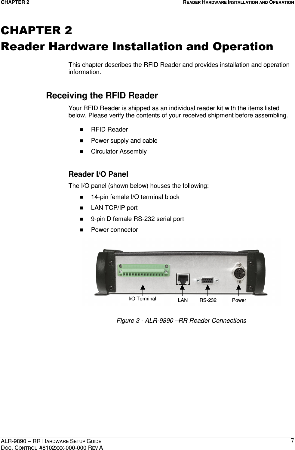 CHAPTER 2  READER HARDWARE INSTALLATION AND OPERATION ALR-9890 – RR HARDWARE SETUP GUIDE DOC. CONTROL  #8102XXX-000-000 REV A 7CHAPTER 2 Reader Hardware Installation and Operation  This chapter describes the RFID Reader and provides installation and operation information. Receiving the RFID Reader Your RFID Reader is shipped as an individual reader kit with the items listed below. Please verify the contents of your received shipment before assembling.    RFID Reader   Power supply and cable   Circulator Assembly  Reader I/O Panel The I/O panel (shown below) houses the following:   14-pin female I/O terminal block   LAN TCP/IP port   9-pin D female RS-232 serial port   Power connector  Figure 3 - ALR-9890 –RR Reader Connections  I/O Terminal LAN RS-232 Power 