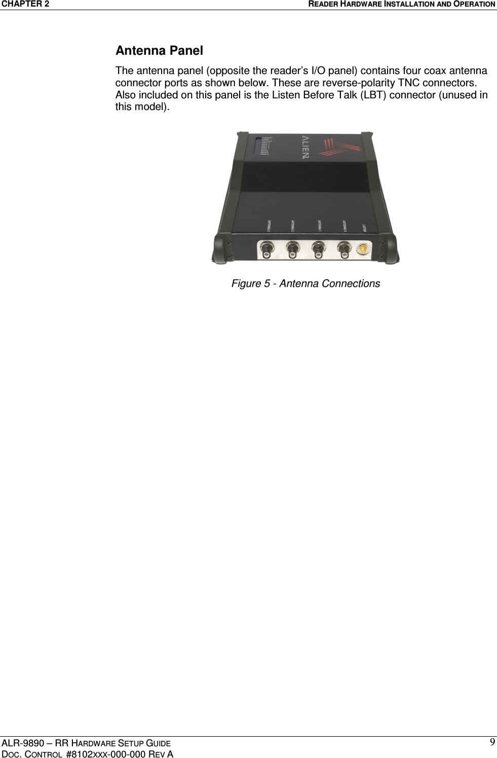 CHAPTER 2  READER HARDWARE INSTALLATION AND OPERATION ALR-9890 – RR HARDWARE SETUP GUIDE DOC. CONTROL  #8102XXX-000-000 REV A 9Antenna Panel The antenna panel (opposite the reader’s I/O panel) contains four coax antenna connector ports as shown below. These are reverse-polarity TNC connectors.  Also included on this panel is the Listen Before Talk (LBT) connector (unused in this model).   Figure 5 - Antenna Connections   