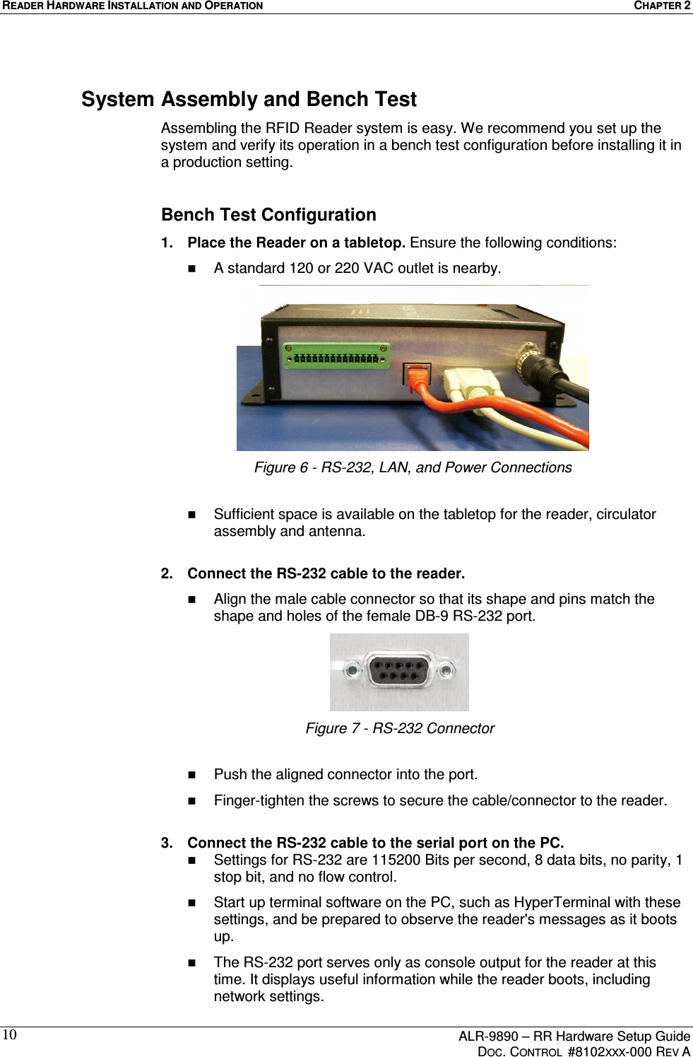 READER HARDWARE INSTALLATION AND OPERATION  CHAPTER 2      ALR-9890 – RR Hardware Setup Guide     DOC. CONTROL  #8102XXX-000 REV A 10System Assembly and Bench Test Assembling the RFID Reader system is easy. We recommend you set up the system and verify its operation in a bench test configuration before installing it in a production setting.  Bench Test Configuration 1.  Place the Reader on a tabletop. Ensure the following conditions:   A standard 120 or 220 VAC outlet is nearby.  Figure 6 - RS-232, LAN, and Power Connections    Sufficient space is available on the tabletop for the reader, circulator assembly and antenna.  2.  Connect the RS-232 cable to the reader.    Align the male cable connector so that its shape and pins match the shape and holes of the female DB-9 RS-232 port.  Figure 7 - RS-232 Connector    Push the aligned connector into the port.   Finger-tighten the screws to secure the cable/connector to the reader.  3.  Connect the RS-232 cable to the serial port on the PC.   Settings for RS-232 are 115200 Bits per second, 8 data bits, no parity, 1 stop bit, and no flow control.   Start up terminal software on the PC, such as HyperTerminal with these settings, and be prepared to observe the reader&apos;s messages as it boots up.   The RS-232 port serves only as console output for the reader at this time. It displays useful information while the reader boots, including network settings. 