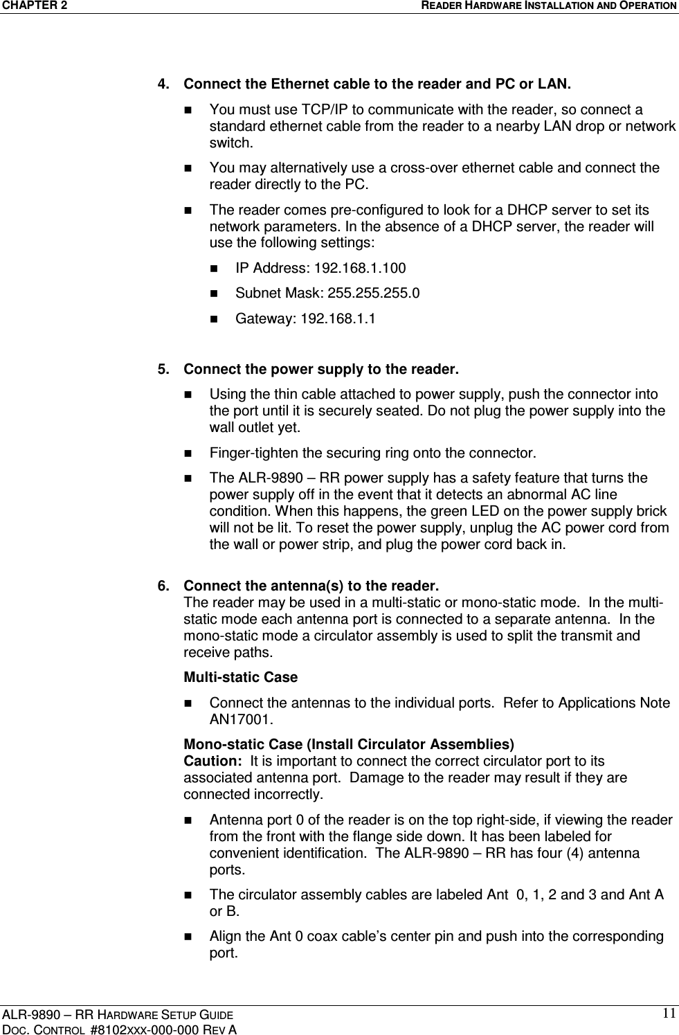CHAPTER 2  READER HARDWARE INSTALLATION AND OPERATION ALR-9890 – RR HARDWARE SETUP GUIDE DOC. CONTROL  #8102XXX-000-000 REV A 11 4.  Connect the Ethernet cable to the reader and PC or LAN.   You must use TCP/IP to communicate with the reader, so connect a standard ethernet cable from the reader to a nearby LAN drop or network switch.   You may alternatively use a cross-over ethernet cable and connect the reader directly to the PC.   The reader comes pre-configured to look for a DHCP server to set its network parameters. In the absence of a DHCP server, the reader will use the following settings:   IP Address: 192.168.1.100   Subnet Mask: 255.255.255.0   Gateway: 192.168.1.1  5.  Connect the power supply to the reader.   Using the thin cable attached to power supply, push the connector into the port until it is securely seated. Do not plug the power supply into the wall outlet yet.   Finger-tighten the securing ring onto the connector.   The ALR-9890 – RR power supply has a safety feature that turns the power supply off in the event that it detects an abnormal AC line condition. When this happens, the green LED on the power supply brick will not be lit. To reset the power supply, unplug the AC power cord from the wall or power strip, and plug the power cord back in.  6.  Connect the antenna(s) to the reader.  The reader may be used in a multi-static or mono-static mode.  In the multi-static mode each antenna port is connected to a separate antenna.  In the mono-static mode a circulator assembly is used to split the transmit and receive paths.     Multi-static Case   Connect the antennas to the individual ports.  Refer to Applications Note AN17001.   Mono-static Case (Install Circulator Assemblies) Caution:  It is important to connect the correct circulator port to its associated antenna port.  Damage to the reader may result if they are connected incorrectly.   Antenna port 0 of the reader is on the top right-side, if viewing the reader from the front with the flange side down. It has been labeled for convenient identification.  The ALR-9890 – RR has four (4) antenna ports.     The circulator assembly cables are labeled Ant  0, 1, 2 and 3 and Ant A or B.   Align the Ant 0 coax cable’s center pin and push into the corresponding port. 