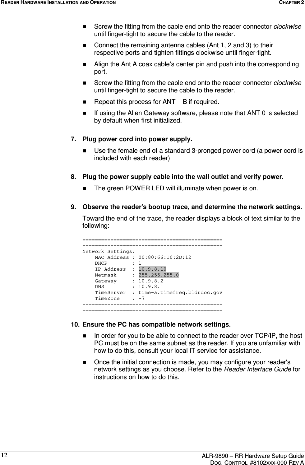 READER HARDWARE INSTALLATION AND OPERATION  CHAPTER 2      ALR-9890 – RR Hardware Setup Guide     DOC. CONTROL  #8102XXX-000 REV A 12  Screw the fitting from the cable end onto the reader connector clockwise until finger-tight to secure the cable to the reader.   Connect the remaining antenna cables (Ant 1, 2 and 3) to their respective ports and tighten fittings clockwise until finger-tight.    Align the Ant A coax cable’s center pin and push into the corresponding port.     Screw the fitting from the cable end onto the reader connector clockwise until finger-tight to secure the cable to the reader.   Repeat this process for ANT – B if required.    If using the Alien Gateway software, please note that ANT 0 is selected by default when first initialized.  7.  Plug power cord into power supply.   Use the female end of a standard 3-pronged power cord (a power cord is included with each reader)  8.  Plug the power supply cable into the wall outlet and verify power.   The green POWER LED will illuminate when power is on.  9.  Observe the reader&apos;s bootup trace, and determine the network settings. Toward the end of the trace, the reader displays a block of text similar to the following:  ============================================= --------------------------------------------- Network Settings:     MAC Address : 00:80:66:10:2D:12     DHCP        : 1     IP Address  : 10.9.8.10     Netmask     : 255.255.255.0     Gateway     : 10.9.8.2     DNS         : 10.9.8.1     TimeServer  : time-a.timefreq.bldrdoc.gov     TimeZone    : -7 --------------------------------------------- =============================================  10.  Ensure the PC has compatible network settings.   In order for you to be able to connect to the reader over TCP/IP, the host PC must be on the same subnet as the reader. If you are unfamiliar with how to do this, consult your local IT service for assistance.   Once the initial connection is made, you may configure your reader&apos;s network settings as you choose. Refer to the Reader Interface Guide for instructions on how to do this.  