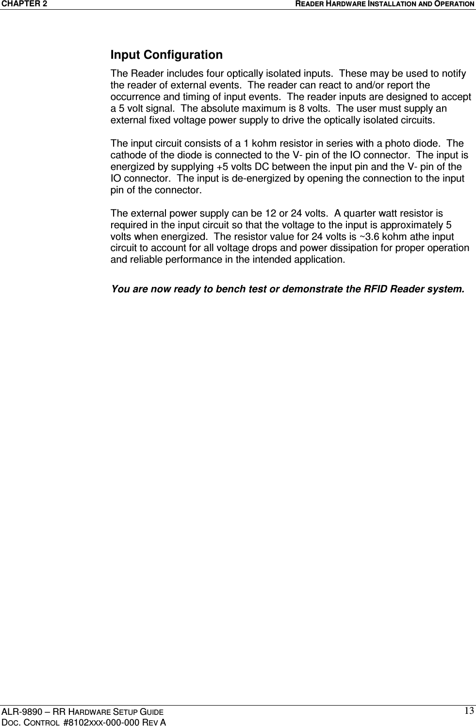 CHAPTER 2  READER HARDWARE INSTALLATION AND OPERATION ALR-9890 – RR HARDWARE SETUP GUIDE DOC. CONTROL  #8102XXX-000-000 REV A 13Input Configuration The Reader includes four optically isolated inputs.  These may be used to notify the reader of external events.  The reader can react to and/or report the occurrence and timing of input events.  The reader inputs are designed to accept a 5 volt signal.  The absolute maximum is 8 volts.  The user must supply an external fixed voltage power supply to drive the optically isolated circuits.    The input circuit consists of a 1 kohm resistor in series with a photo diode.  The cathode of the diode is connected to the V- pin of the IO connector.  The input is energized by supplying +5 volts DC between the input pin and the V- pin of the IO connector.  The input is de-energized by opening the connection to the input pin of the connector.    The external power supply can be 12 or 24 volts.  A quarter watt resistor is required in the input circuit so that the voltage to the input is approximately 5 volts when energized.  The resistor value for 24 volts is ~3.6 kohm athe input circuit to account for all voltage drops and power dissipation for proper operation and reliable performance in the intended application.    You are now ready to bench test or demonstrate the RFID Reader system.  