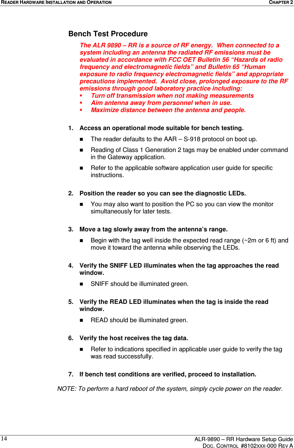 READER HARDWARE INSTALLATION AND OPERATION  CHAPTER 2      ALR-9890 – RR Hardware Setup Guide     DOC. CONTROL  #8102XXX-000 REV A 14Bench Test Procedure The ALR 9890 – RR is a source of RF energy.  When connected to a system including an antenna the radiated RF emissions must be evaluated in accordance with FCC OET Bulletin 56 “Hazards of radio frequency and electromagnetic fields” and Bulletin 65 “Human exposure to radio frequency electromagnetic fields” and appropriate precautions implemented.  Avoid close, prolonged exposure to the RF emissions through good laboratory practice including:   Turn off transmission when not making measurements   Aim antenna away from personnel when in use.   Maximize distance between the antenna and people.  1.  Access an operational mode suitable for bench testing.   The reader defaults to the AAR – S-918 protocol on boot up.   Reading of Class 1 Generation 2 tags may be enabled under command in the Gateway application.   Refer to the applicable software application user guide for specific instructions.  2.  Position the reader so you can see the diagnostic LEDs.   You may also want to position the PC so you can view the monitor simultaneously for later tests.  3.  Move a tag slowly away from the antenna’s range.   Begin with the tag well inside the expected read range (~2m or 6 ft) and move it toward the antenna while observing the LEDs.  4.  Verify the SNIFF LED illuminates when the tag approaches the read window.   SNIFF should be illuminated green.  5.  Verify the READ LED illuminates when the tag is inside the read window.   READ should be illuminated green.  6.  Verify the host receives the tag data.   Refer to indications specified in applicable user guide to verify the tag was read successfully.  7.  If bench test conditions are verified, proceed to installation.     NOTE: To perform a hard reboot of the system, simply cycle power on the reader. 