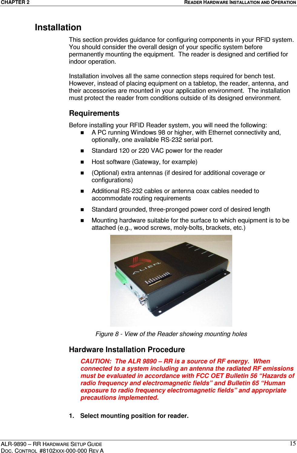CHAPTER 2  READER HARDWARE INSTALLATION AND OPERATION ALR-9890 – RR HARDWARE SETUP GUIDE DOC. CONTROL  #8102XXX-000-000 REV A 15Installation This section provides guidance for configuring components in your RFID system. You should consider the overall design of your specific system before permanently mounting the equipment.  The reader is designed and certified for indoor operation.    Installation involves all the same connection steps required for bench test. However, instead of placing equipment on a tabletop, the reader, antenna, and their accessories are mounted in your application environment.  The installation must protect the reader from conditions outside of its designed environment. Requirements Before installing your RFID Reader system, you will need the following:   A PC running Windows 98 or higher, with Ethernet connectivity and, optionally, one available RS-232 serial port.   Standard 120 or 220 VAC power for the reader    Host software (Gateway, for example)    (Optional) extra antennas (if desired for additional coverage or configurations)   Additional RS-232 cables or antenna coax cables needed to accommodate routing requirements    Standard grounded, three-pronged power cord of desired length   Mounting hardware suitable for the surface to which equipment is to be attached (e.g., wood screws, moly-bolts, brackets, etc.)  Figure 8 - View of the Reader showing mounting holes Hardware Installation Procedure CAUTION:  The ALR 9890 – RR is a source of RF energy.  When connected to a system including an antenna the radiated RF emissions must be evaluated in accordance with FCC OET Bulletin 56 “Hazards of radio frequency and electromagnetic fields” and Bulletin 65 “Human exposure to radio frequency electromagnetic fields” and appropriate precautions implemented.  1.  Select mounting position for reader. 