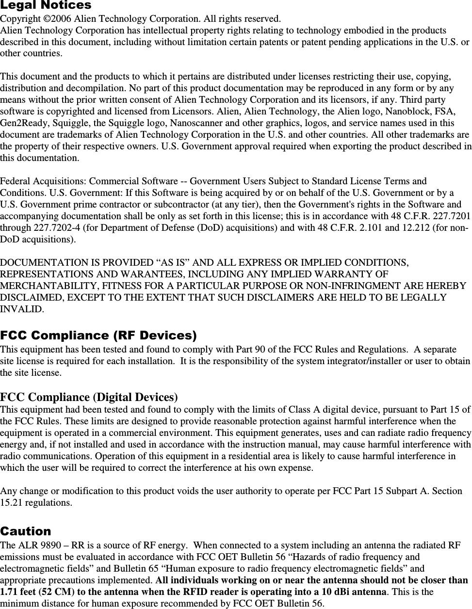 Legal Notices Copyright ©2006 Alien Technology Corporation. All rights reserved. Alien Technology Corporation has intellectual property rights relating to technology embodied in the products described in this document, including without limitation certain patents or patent pending applications in the U.S. or other countries.  This document and the products to which it pertains are distributed under licenses restricting their use, copying, distribution and decompilation. No part of this product documentation may be reproduced in any form or by any means without the prior written consent of Alien Technology Corporation and its licensors, if any. Third party software is copyrighted and licensed from Licensors. Alien, Alien Technology, the Alien logo, Nanoblock, FSA, Gen2Ready, Squiggle, the Squiggle logo, Nanoscanner and other graphics, logos, and service names used in this document are trademarks of Alien Technology Corporation in the U.S. and other countries. All other trademarks are the property of their respective owners. U.S. Government approval required when exporting the product described in this documentation.  Federal Acquisitions: Commercial Software -- Government Users Subject to Standard License Terms and Conditions. U.S. Government: If this Software is being acquired by or on behalf of the U.S. Government or by a U.S. Government prime contractor or subcontractor (at any tier), then the Government&apos;s rights in the Software and accompanying documentation shall be only as set forth in this license; this is in accordance with 48 C.F.R. 227.7201 through 227.7202-4 (for Department of Defense (DoD) acquisitions) and with 48 C.F.R. 2.101 and 12.212 (for non-DoD acquisitions).  DOCUMENTATION IS PROVIDED “AS IS” AND ALL EXPRESS OR IMPLIED CONDITIONS, REPRESENTATIONS AND WARANTEES, INCLUDING ANY IMPLIED WARRANTY OF MERCHANTABILITY, FITNESS FOR A PARTICULAR PURPOSE OR NON-INFRINGMENT ARE HEREBY DISCLAIMED, EXCEPT TO THE EXTENT THAT SUCH DISCLAIMERS ARE HELD TO BE LEGALLY INVALID.  FCC Compliance (RF Devices)  This equipment has been tested and found to comply with Part 90 of the FCC Rules and Regulations.  A separate site license is required for each installation.  It is the responsibility of the system integrator/installer or user to obtain the site license.  FCC Compliance (Digital Devices) This equipment had been tested and found to comply with the limits of Class A digital device, pursuant to Part 15 of the FCC Rules. These limits are designed to provide reasonable protection against harmful interference when the equipment is operated in a commercial environment. This equipment generates, uses and can radiate radio frequency energy and, if not installed and used in accordance with the instruction manual, may cause harmful interference with radio communications. Operation of this equipment in a residential area is likely to cause harmful interference in which the user will be required to correct the interference at his own expense.  Any change or modification to this product voids the user authority to operate per FCC Part 15 Subpart A. Section 15.21 regulations.  Caution The ALR 9890 – RR is a source of RF energy.  When connected to a system including an antenna the radiated RF emissions must be evaluated in accordance with FCC OET Bulletin 56 “Hazards of radio frequency and electromagnetic fields” and Bulletin 65 “Human exposure to radio frequency electromagnetic fields” and appropriate precautions implemented. All individuals working on or near the antenna should not be closer than 1.71 feet (52 CM) to the antenna when the RFID reader is operating into a 10 dBi antenna. This is the minimum distance for human exposure recommended by FCC OET Bulletin 56.  