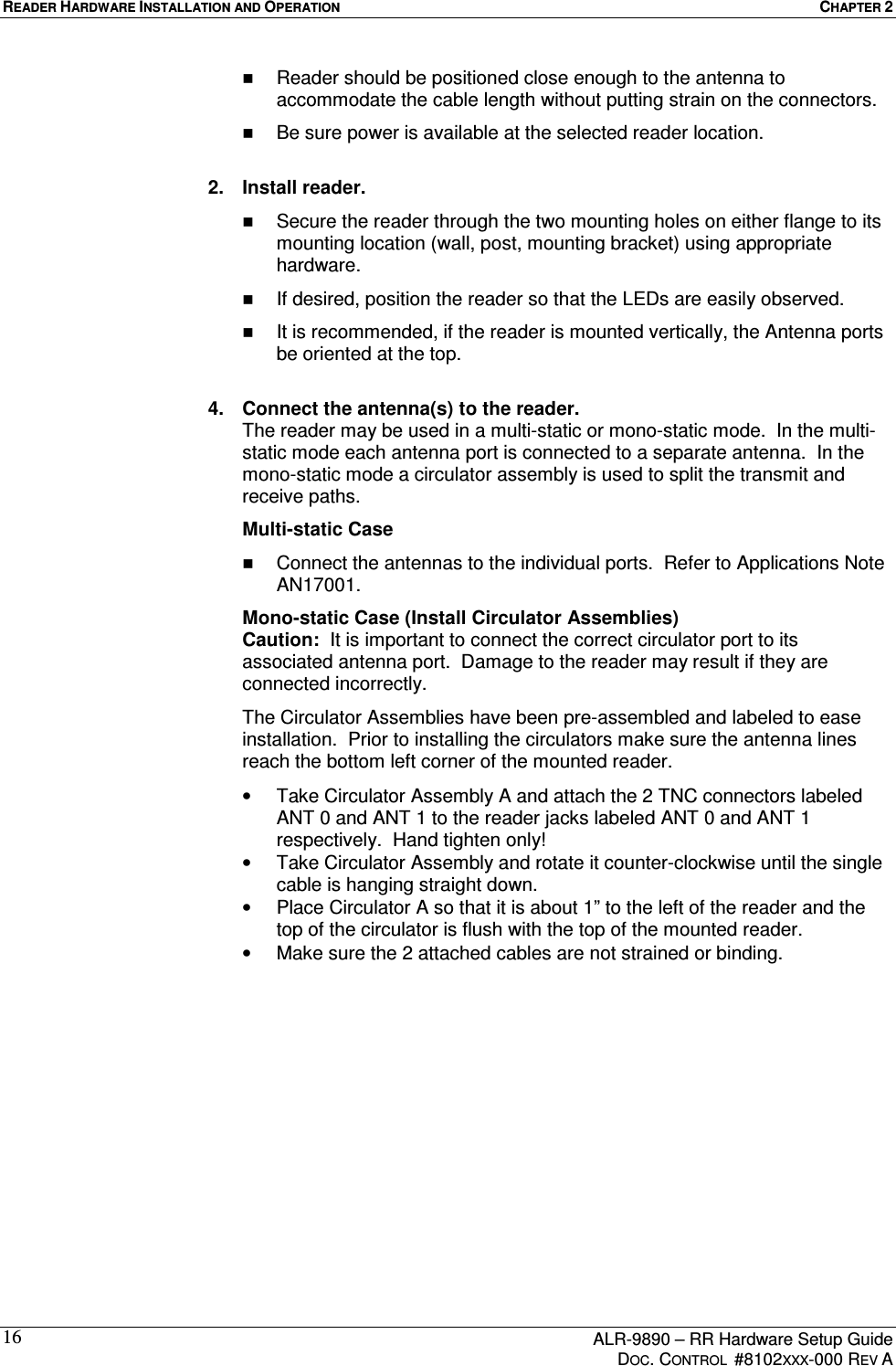 READER HARDWARE INSTALLATION AND OPERATION  CHAPTER 2      ALR-9890 – RR Hardware Setup Guide     DOC. CONTROL  #8102XXX-000 REV A 16  Reader should be positioned close enough to the antenna to accommodate the cable length without putting strain on the connectors.   Be sure power is available at the selected reader location.   2.  Install reader.   Secure the reader through the two mounting holes on either flange to its mounting location (wall, post, mounting bracket) using appropriate hardware.   If desired, position the reader so that the LEDs are easily observed.   It is recommended, if the reader is mounted vertically, the Antenna ports be oriented at the top.  4.  Connect the antenna(s) to the reader.  The reader may be used in a multi-static or mono-static mode.  In the multi-static mode each antenna port is connected to a separate antenna.  In the mono-static mode a circulator assembly is used to split the transmit and receive paths.     Multi-static Case   Connect the antennas to the individual ports.  Refer to Applications Note AN17001.   Mono-static Case (Install Circulator Assemblies) Caution:  It is important to connect the correct circulator port to its associated antenna port.  Damage to the reader may result if they are connected incorrectly.   The Circulator Assemblies have been pre-assembled and labeled to ease installation.  Prior to installing the circulators make sure the antenna lines reach the bottom left corner of the mounted reader. •  Take Circulator Assembly A and attach the 2 TNC connectors labeled ANT 0 and ANT 1 to the reader jacks labeled ANT 0 and ANT 1 respectively.  Hand tighten only! •  Take Circulator Assembly and rotate it counter-clockwise until the single cable is hanging straight down. •  Place Circulator A so that it is about 1” to the left of the reader and the top of the circulator is flush with the top of the mounted reader. •  Make sure the 2 attached cables are not strained or binding. 