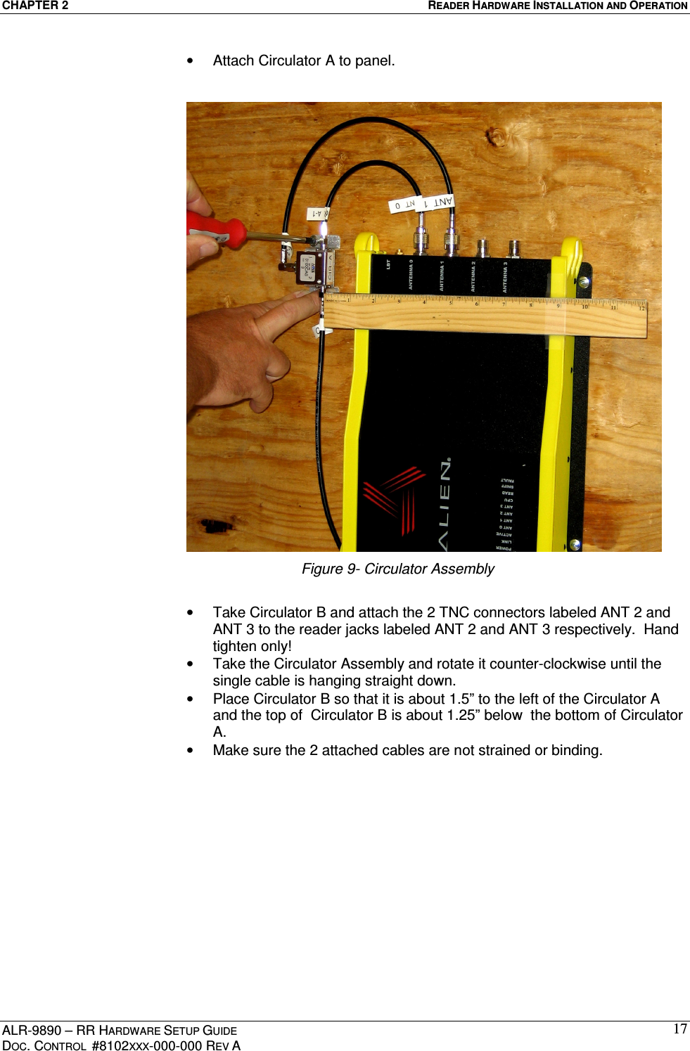 CHAPTER 2  READER HARDWARE INSTALLATION AND OPERATION ALR-9890 – RR HARDWARE SETUP GUIDE DOC. CONTROL  #8102XXX-000-000 REV A 17•  Attach Circulator A to panel.  Figure 9- Circulator Assembly  •  Take Circulator B and attach the 2 TNC connectors labeled ANT 2 and ANT 3 to the reader jacks labeled ANT 2 and ANT 3 respectively.  Hand tighten only! •  Take the Circulator Assembly and rotate it counter-clockwise until the single cable is hanging straight down. •  Place Circulator B so that it is about 1.5” to the left of the Circulator A and the top of  Circulator B is about 1.25” below  the bottom of Circulator A. •  Make sure the 2 attached cables are not strained or binding. 