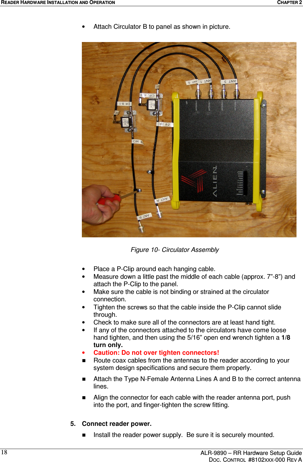 READER HARDWARE INSTALLATION AND OPERATION  CHAPTER 2      ALR-9890 – RR Hardware Setup Guide     DOC. CONTROL  #8102XXX-000 REV A 18•  Attach Circulator B to panel as shown in picture.                         Figure 10- Circulator Assembly  •  Place a P-Clip around each hanging cable. •  Measure down a little past the middle of each cable (approx. 7”-8”) and attach the P-Clip to the panel. •  Make sure the cable is not binding or strained at the circulator connection. •  Tighten the screws so that the cable inside the P-Clip cannot slide through. •  Check to make sure all of the connectors are at least hand tight. •  If any of the connectors attached to the circulators have come loose hand tighten, and then using the 5/16” open end wrench tighten a 1/8 turn only.  •  Caution: Do not over tighten connectors!    Route coax cables from the antennas to the reader according to your system design specifications and secure them properly.   Attach the Type N-Female Antenna Lines A and B to the correct antenna lines.   Align the connector for each cable with the reader antenna port, push into the port, and finger-tighten the screw fitting.  5.  Connect reader power.   Install the reader power supply.  Be sure it is securely mounted. 