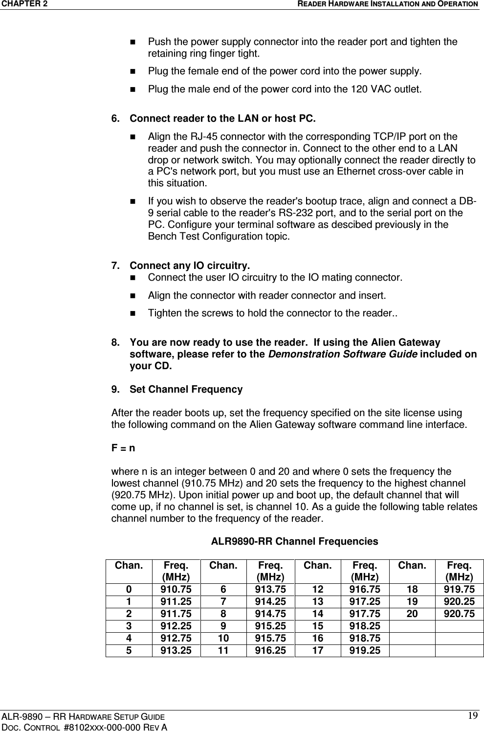 CHAPTER 2  READER HARDWARE INSTALLATION AND OPERATION ALR-9890 – RR HARDWARE SETUP GUIDE DOC. CONTROL  #8102XXX-000-000 REV A 19  Push the power supply connector into the reader port and tighten the retaining ring finger tight.   Plug the female end of the power cord into the power supply.   Plug the male end of the power cord into the 120 VAC outlet.  6.  Connect reader to the LAN or host PC.   Align the RJ-45 connector with the corresponding TCP/IP port on the reader and push the connector in. Connect to the other end to a LAN drop or network switch. You may optionally connect the reader directly to a PC&apos;s network port, but you must use an Ethernet cross-over cable in this situation.   If you wish to observe the reader&apos;s bootup trace, align and connect a DB-9 serial cable to the reader&apos;s RS-232 port, and to the serial port on the PC. Configure your terminal software as descibed previously in the Bench Test Configuration topic.  7.  Connect any IO circuitry.   Connect the user IO circuitry to the IO mating connector.   Align the connector with reader connector and insert.   Tighten the screws to hold the connector to the reader..  8.  You are now ready to use the reader.  If using the Alien Gateway software, please refer to the Demonstration Software Guide included on your CD.  9.  Set Channel Frequency  After the reader boots up, set the frequency specified on the site license using the following command on the Alien Gateway software command line interface.  F = n   where n is an integer between 0 and 20 and where 0 sets the frequency the lowest channel (910.75 MHz) and 20 sets the frequency to the highest channel (920.75 MHz). Upon initial power up and boot up, the default channel that will come up, if no channel is set, is channel 10. As a guide the following table relates channel number to the frequency of the reader.  ALR9890-RR Channel Frequencies  Chan.  Freq. (MHz) Chan.  Freq. (MHz) Chan.  Freq. (MHz) Chan.  Freq. (MHz) 0  910.75  6  913.75  12  916.75  18  919.75 1  911.25  7  914.25  13  917.25  19  920.25 2  911.75  8  914.75  14  917.75  20  920.75 3  912.25  9  915.25  15  918.25     4  912.75  10  915.75  16  918.75     5  913.25  11  916.25  17  919.25      